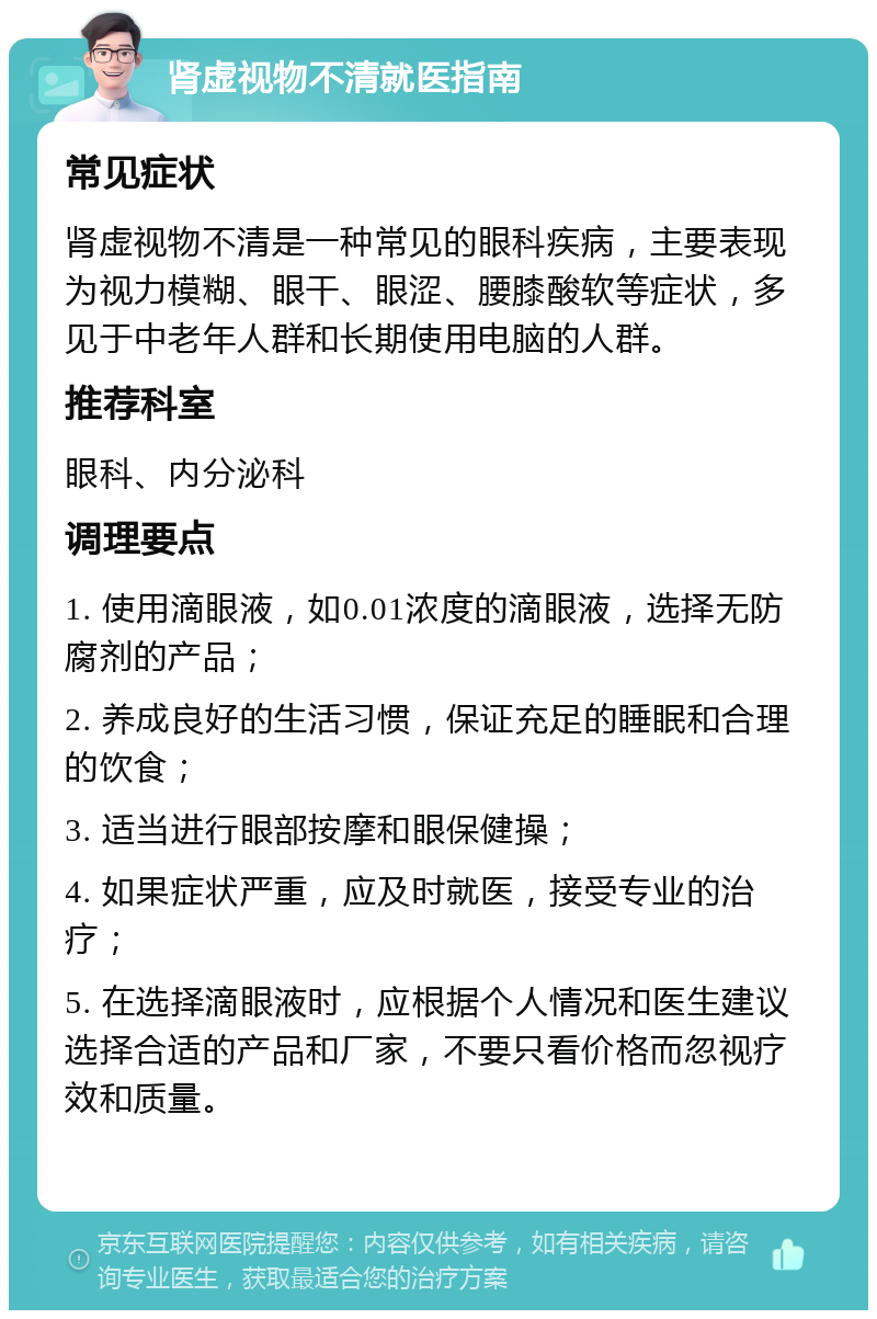 肾虚视物不清就医指南 常见症状 肾虚视物不清是一种常见的眼科疾病，主要表现为视力模糊、眼干、眼涩、腰膝酸软等症状，多见于中老年人群和长期使用电脑的人群。 推荐科室 眼科、内分泌科 调理要点 1. 使用滴眼液，如0.01浓度的滴眼液，选择无防腐剂的产品； 2. 养成良好的生活习惯，保证充足的睡眠和合理的饮食； 3. 适当进行眼部按摩和眼保健操； 4. 如果症状严重，应及时就医，接受专业的治疗； 5. 在选择滴眼液时，应根据个人情况和医生建议选择合适的产品和厂家，不要只看价格而忽视疗效和质量。