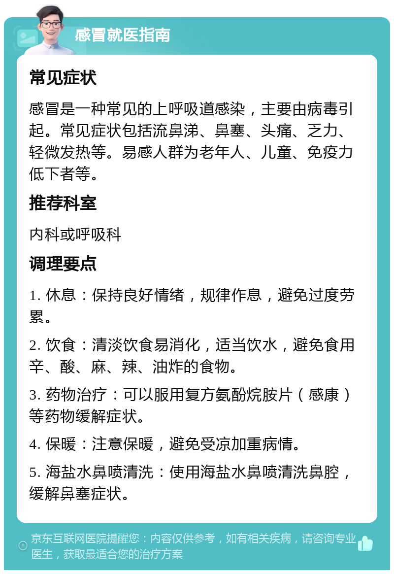 感冒就医指南 常见症状 感冒是一种常见的上呼吸道感染，主要由病毒引起。常见症状包括流鼻涕、鼻塞、头痛、乏力、轻微发热等。易感人群为老年人、儿童、免疫力低下者等。 推荐科室 内科或呼吸科 调理要点 1. 休息：保持良好情绪，规律作息，避免过度劳累。 2. 饮食：清淡饮食易消化，适当饮水，避免食用辛、酸、麻、辣、油炸的食物。 3. 药物治疗：可以服用复方氨酚烷胺片（感康）等药物缓解症状。 4. 保暖：注意保暖，避免受凉加重病情。 5. 海盐水鼻喷清洗：使用海盐水鼻喷清洗鼻腔，缓解鼻塞症状。