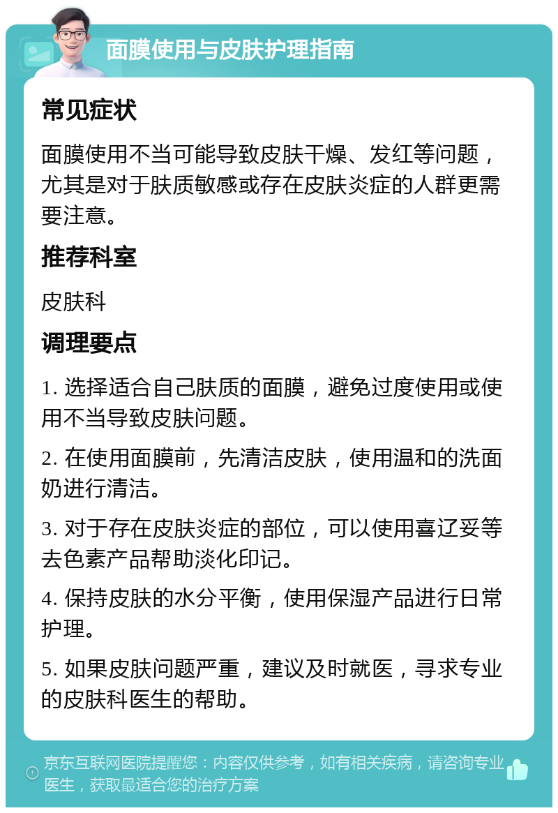 面膜使用与皮肤护理指南 常见症状 面膜使用不当可能导致皮肤干燥、发红等问题，尤其是对于肤质敏感或存在皮肤炎症的人群更需要注意。 推荐科室 皮肤科 调理要点 1. 选择适合自己肤质的面膜，避免过度使用或使用不当导致皮肤问题。 2. 在使用面膜前，先清洁皮肤，使用温和的洗面奶进行清洁。 3. 对于存在皮肤炎症的部位，可以使用喜辽妥等去色素产品帮助淡化印记。 4. 保持皮肤的水分平衡，使用保湿产品进行日常护理。 5. 如果皮肤问题严重，建议及时就医，寻求专业的皮肤科医生的帮助。