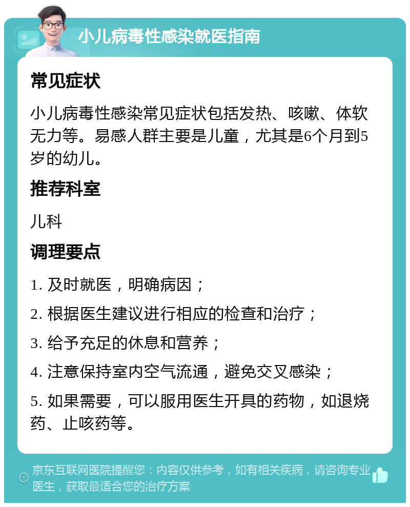 小儿病毒性感染就医指南 常见症状 小儿病毒性感染常见症状包括发热、咳嗽、体软无力等。易感人群主要是儿童，尤其是6个月到5岁的幼儿。 推荐科室 儿科 调理要点 1. 及时就医，明确病因； 2. 根据医生建议进行相应的检查和治疗； 3. 给予充足的休息和营养； 4. 注意保持室内空气流通，避免交叉感染； 5. 如果需要，可以服用医生开具的药物，如退烧药、止咳药等。