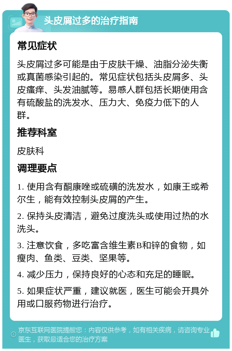 头皮屑过多的治疗指南 常见症状 头皮屑过多可能是由于皮肤干燥、油脂分泌失衡或真菌感染引起的。常见症状包括头皮屑多、头皮瘙痒、头发油腻等。易感人群包括长期使用含有硫酸盐的洗发水、压力大、免疫力低下的人群。 推荐科室 皮肤科 调理要点 1. 使用含有酮康唑或硫磺的洗发水，如康王或希尔生，能有效控制头皮屑的产生。 2. 保持头皮清洁，避免过度洗头或使用过热的水洗头。 3. 注意饮食，多吃富含维生素B和锌的食物，如瘦肉、鱼类、豆类、坚果等。 4. 减少压力，保持良好的心态和充足的睡眠。 5. 如果症状严重，建议就医，医生可能会开具外用或口服药物进行治疗。