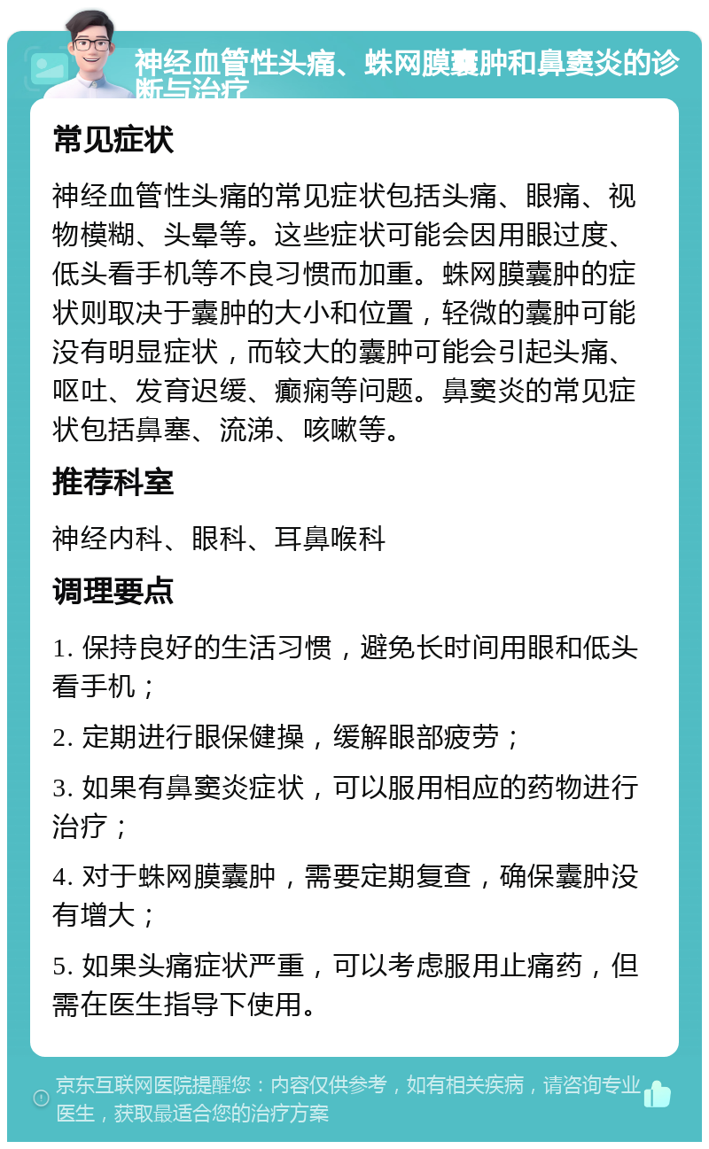 神经血管性头痛、蛛网膜囊肿和鼻窦炎的诊断与治疗 常见症状 神经血管性头痛的常见症状包括头痛、眼痛、视物模糊、头晕等。这些症状可能会因用眼过度、低头看手机等不良习惯而加重。蛛网膜囊肿的症状则取决于囊肿的大小和位置，轻微的囊肿可能没有明显症状，而较大的囊肿可能会引起头痛、呕吐、发育迟缓、癫痫等问题。鼻窦炎的常见症状包括鼻塞、流涕、咳嗽等。 推荐科室 神经内科、眼科、耳鼻喉科 调理要点 1. 保持良好的生活习惯，避免长时间用眼和低头看手机； 2. 定期进行眼保健操，缓解眼部疲劳； 3. 如果有鼻窦炎症状，可以服用相应的药物进行治疗； 4. 对于蛛网膜囊肿，需要定期复查，确保囊肿没有增大； 5. 如果头痛症状严重，可以考虑服用止痛药，但需在医生指导下使用。