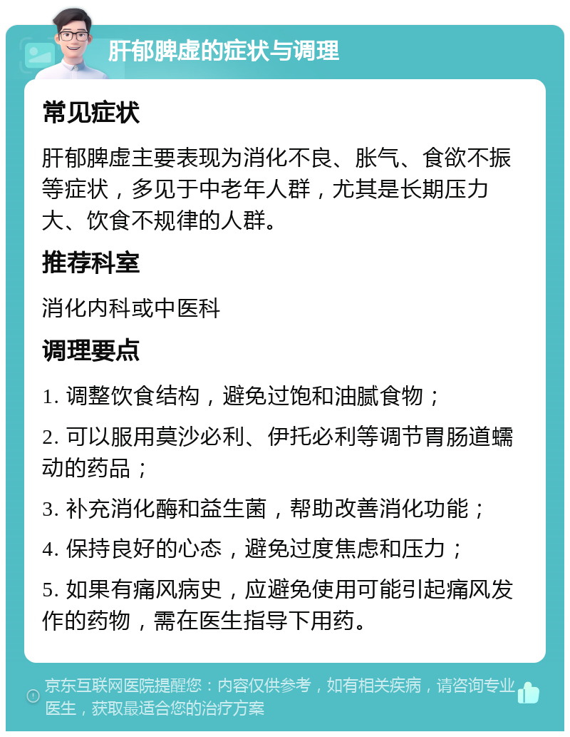 肝郁脾虚的症状与调理 常见症状 肝郁脾虚主要表现为消化不良、胀气、食欲不振等症状，多见于中老年人群，尤其是长期压力大、饮食不规律的人群。 推荐科室 消化内科或中医科 调理要点 1. 调整饮食结构，避免过饱和油腻食物； 2. 可以服用莫沙必利、伊托必利等调节胃肠道蠕动的药品； 3. 补充消化酶和益生菌，帮助改善消化功能； 4. 保持良好的心态，避免过度焦虑和压力； 5. 如果有痛风病史，应避免使用可能引起痛风发作的药物，需在医生指导下用药。