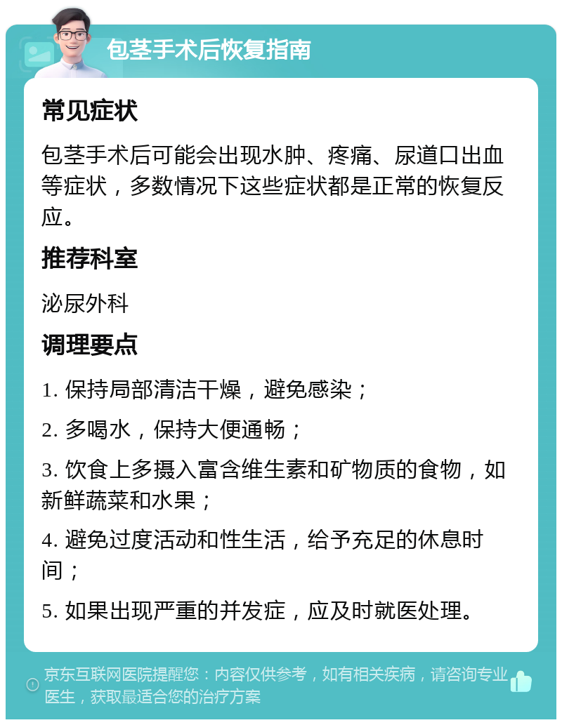 包茎手术后恢复指南 常见症状 包茎手术后可能会出现水肿、疼痛、尿道口出血等症状，多数情况下这些症状都是正常的恢复反应。 推荐科室 泌尿外科 调理要点 1. 保持局部清洁干燥，避免感染； 2. 多喝水，保持大便通畅； 3. 饮食上多摄入富含维生素和矿物质的食物，如新鲜蔬菜和水果； 4. 避免过度活动和性生活，给予充足的休息时间； 5. 如果出现严重的并发症，应及时就医处理。