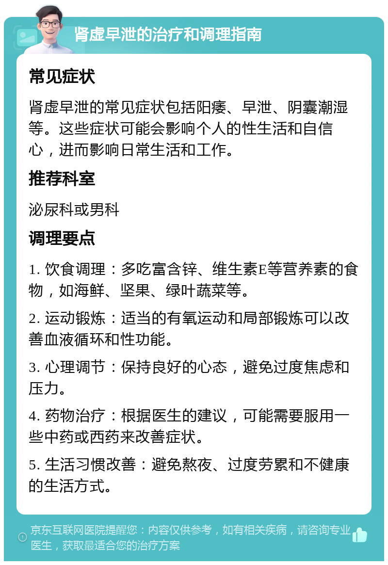 肾虚早泄的治疗和调理指南 常见症状 肾虚早泄的常见症状包括阳痿、早泄、阴囊潮湿等。这些症状可能会影响个人的性生活和自信心，进而影响日常生活和工作。 推荐科室 泌尿科或男科 调理要点 1. 饮食调理：多吃富含锌、维生素E等营养素的食物，如海鲜、坚果、绿叶蔬菜等。 2. 运动锻炼：适当的有氧运动和局部锻炼可以改善血液循环和性功能。 3. 心理调节：保持良好的心态，避免过度焦虑和压力。 4. 药物治疗：根据医生的建议，可能需要服用一些中药或西药来改善症状。 5. 生活习惯改善：避免熬夜、过度劳累和不健康的生活方式。