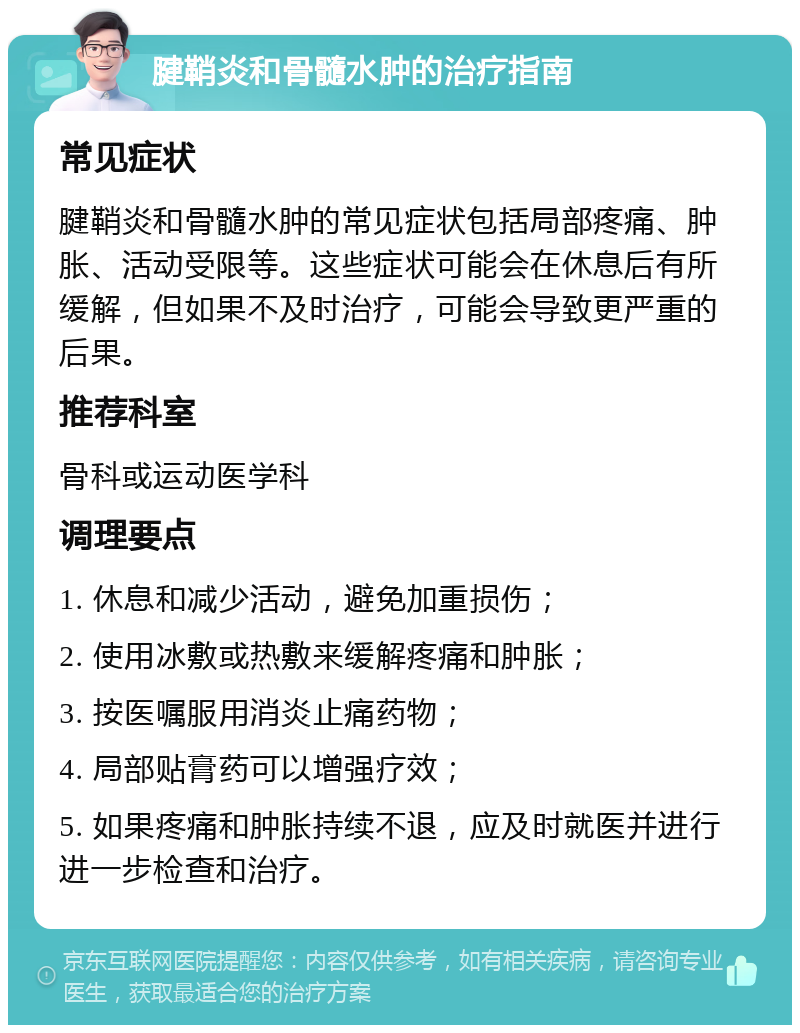 腱鞘炎和骨髓水肿的治疗指南 常见症状 腱鞘炎和骨髓水肿的常见症状包括局部疼痛、肿胀、活动受限等。这些症状可能会在休息后有所缓解，但如果不及时治疗，可能会导致更严重的后果。 推荐科室 骨科或运动医学科 调理要点 1. 休息和减少活动，避免加重损伤； 2. 使用冰敷或热敷来缓解疼痛和肿胀； 3. 按医嘱服用消炎止痛药物； 4. 局部贴膏药可以增强疗效； 5. 如果疼痛和肿胀持续不退，应及时就医并进行进一步检查和治疗。