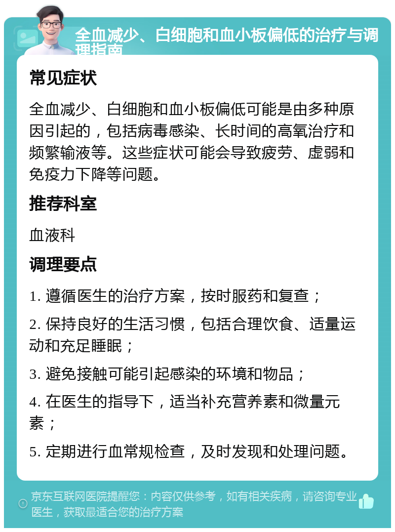 全血减少、白细胞和血小板偏低的治疗与调理指南 常见症状 全血减少、白细胞和血小板偏低可能是由多种原因引起的，包括病毒感染、长时间的高氧治疗和频繁输液等。这些症状可能会导致疲劳、虚弱和免疫力下降等问题。 推荐科室 血液科 调理要点 1. 遵循医生的治疗方案，按时服药和复查； 2. 保持良好的生活习惯，包括合理饮食、适量运动和充足睡眠； 3. 避免接触可能引起感染的环境和物品； 4. 在医生的指导下，适当补充营养素和微量元素； 5. 定期进行血常规检查，及时发现和处理问题。