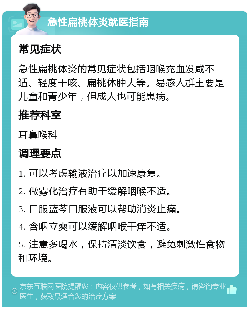 急性扁桃体炎就医指南 常见症状 急性扁桃体炎的常见症状包括咽喉充血发咸不适、轻度干咳、扁桃体肿大等。易感人群主要是儿童和青少年，但成人也可能患病。 推荐科室 耳鼻喉科 调理要点 1. 可以考虑输液治疗以加速康复。 2. 做雾化治疗有助于缓解咽喉不适。 3. 口服蓝芩口服液可以帮助消炎止痛。 4. 含咽立爽可以缓解咽喉干痒不适。 5. 注意多喝水，保持清淡饮食，避免刺激性食物和环境。