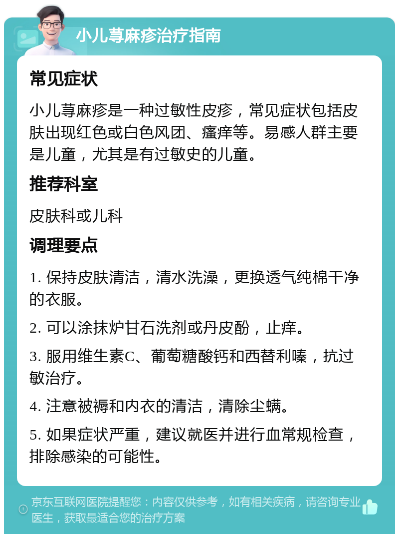 小儿荨麻疹治疗指南 常见症状 小儿荨麻疹是一种过敏性皮疹，常见症状包括皮肤出现红色或白色风团、瘙痒等。易感人群主要是儿童，尤其是有过敏史的儿童。 推荐科室 皮肤科或儿科 调理要点 1. 保持皮肤清洁，清水洗澡，更换透气纯棉干净的衣服。 2. 可以涂抹炉甘石洗剂或丹皮酚，止痒。 3. 服用维生素C、葡萄糖酸钙和西替利嗪，抗过敏治疗。 4. 注意被褥和内衣的清洁，清除尘螨。 5. 如果症状严重，建议就医并进行血常规检查，排除感染的可能性。