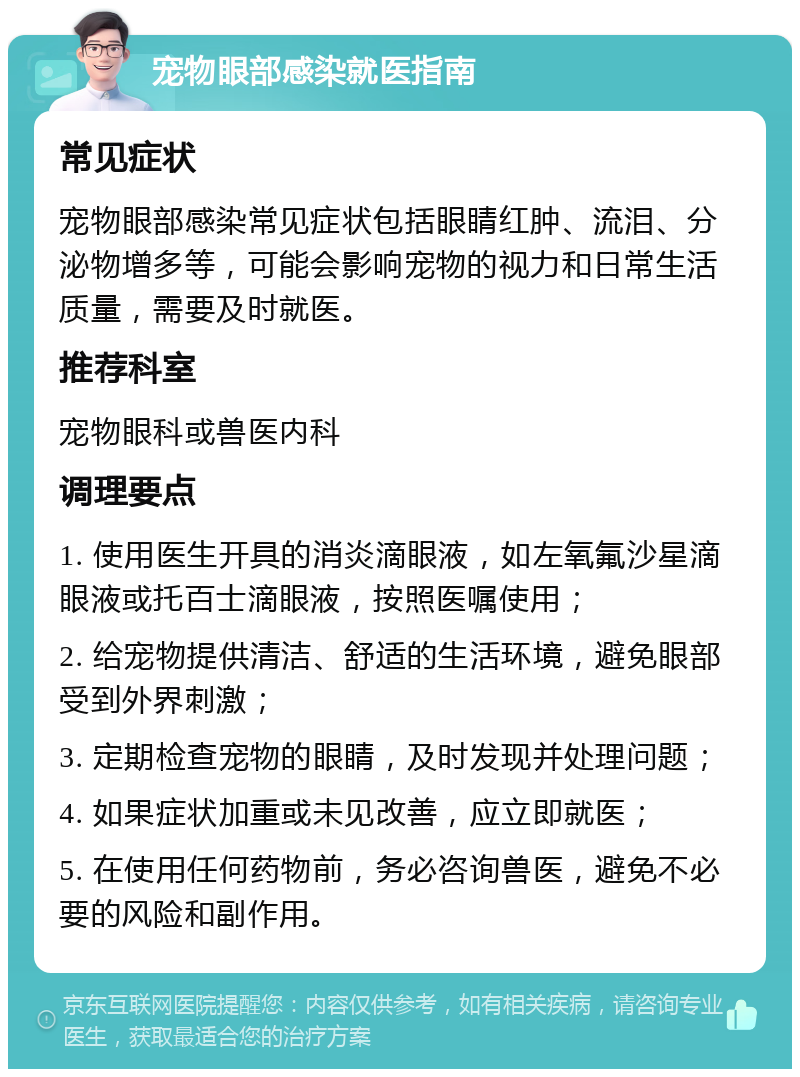 宠物眼部感染就医指南 常见症状 宠物眼部感染常见症状包括眼睛红肿、流泪、分泌物增多等，可能会影响宠物的视力和日常生活质量，需要及时就医。 推荐科室 宠物眼科或兽医内科 调理要点 1. 使用医生开具的消炎滴眼液，如左氧氟沙星滴眼液或托百士滴眼液，按照医嘱使用； 2. 给宠物提供清洁、舒适的生活环境，避免眼部受到外界刺激； 3. 定期检查宠物的眼睛，及时发现并处理问题； 4. 如果症状加重或未见改善，应立即就医； 5. 在使用任何药物前，务必咨询兽医，避免不必要的风险和副作用。