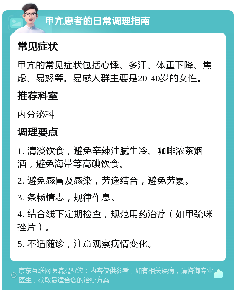 甲亢患者的日常调理指南 常见症状 甲亢的常见症状包括心悸、多汗、体重下降、焦虑、易怒等。易感人群主要是20-40岁的女性。 推荐科室 内分泌科 调理要点 1. 清淡饮食，避免辛辣油腻生冷、咖啡浓茶烟酒，避免海带等高碘饮食。 2. 避免感冒及感染，劳逸结合，避免劳累。 3. 条畅情志，规律作息。 4. 结合线下定期检查，规范用药治疗（如甲巯咪挫片）。 5. 不适随诊，注意观察病情变化。