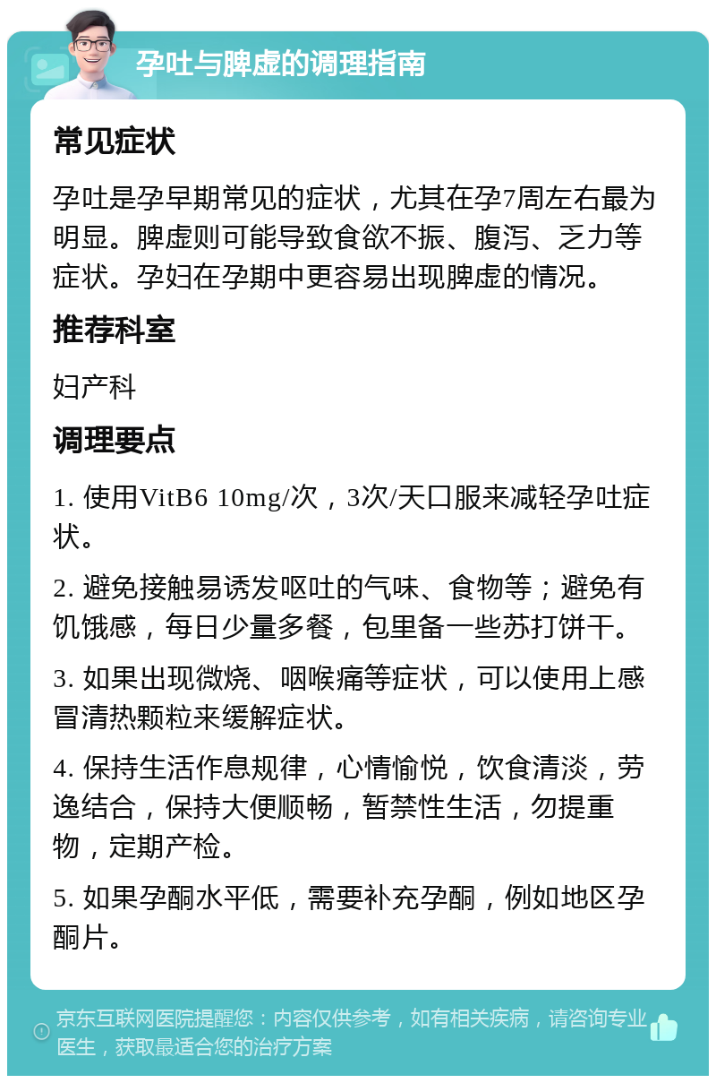 孕吐与脾虚的调理指南 常见症状 孕吐是孕早期常见的症状，尤其在孕7周左右最为明显。脾虚则可能导致食欲不振、腹泻、乏力等症状。孕妇在孕期中更容易出现脾虚的情况。 推荐科室 妇产科 调理要点 1. 使用VitB6 10mg/次，3次/天口服来减轻孕吐症状。 2. 避免接触易诱发呕吐的气味、食物等；避免有饥饿感，每日少量多餐，包里备一些苏打饼干。 3. 如果出现微烧、咽喉痛等症状，可以使用上感冒清热颗粒来缓解症状。 4. 保持生活作息规律，心情愉悦，饮食清淡，劳逸结合，保持大便顺畅，暂禁性生活，勿提重物，定期产检。 5. 如果孕酮水平低，需要补充孕酮，例如地区孕酮片。