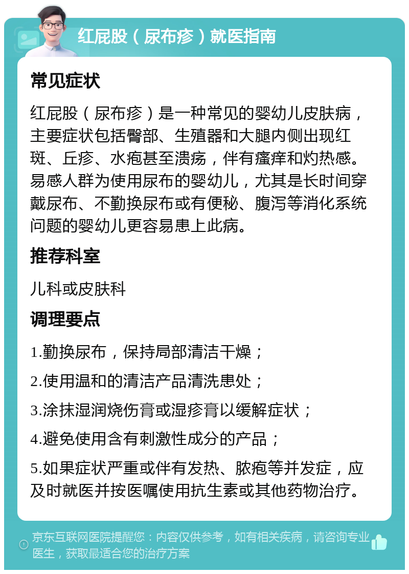 红屁股（尿布疹）就医指南 常见症状 红屁股（尿布疹）是一种常见的婴幼儿皮肤病，主要症状包括臀部、生殖器和大腿内侧出现红斑、丘疹、水疱甚至溃疡，伴有瘙痒和灼热感。易感人群为使用尿布的婴幼儿，尤其是长时间穿戴尿布、不勤换尿布或有便秘、腹泻等消化系统问题的婴幼儿更容易患上此病。 推荐科室 儿科或皮肤科 调理要点 1.勤换尿布，保持局部清洁干燥； 2.使用温和的清洁产品清洗患处； 3.涂抹湿润烧伤膏或湿疹膏以缓解症状； 4.避免使用含有刺激性成分的产品； 5.如果症状严重或伴有发热、脓疱等并发症，应及时就医并按医嘱使用抗生素或其他药物治疗。