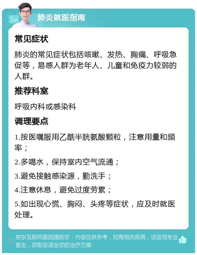 肺炎就医指南 常见症状 肺炎的常见症状包括咳嗽、发热、胸痛、呼吸急促等，易感人群为老年人、儿童和免疫力较弱的人群。 推荐科室 呼吸内科或感染科 调理要点 1.按医嘱服用乙酰半胱氨酸颗粒，注意用量和频率； 2.多喝水，保持室内空气流通； 3.避免接触感染源，勤洗手； 4.注意休息，避免过度劳累； 5.如出现心慌、胸闷、头疼等症状，应及时就医处理。