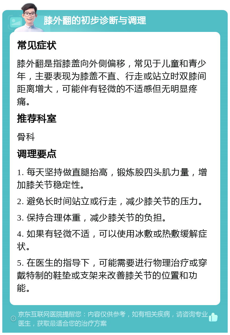 膝外翻的初步诊断与调理 常见症状 膝外翻是指膝盖向外侧偏移，常见于儿童和青少年，主要表现为膝盖不直、行走或站立时双膝间距离增大，可能伴有轻微的不适感但无明显疼痛。 推荐科室 骨科 调理要点 1. 每天坚持做直腿抬高，锻炼股四头肌力量，增加膝关节稳定性。 2. 避免长时间站立或行走，减少膝关节的压力。 3. 保持合理体重，减少膝关节的负担。 4. 如果有轻微不适，可以使用冰敷或热敷缓解症状。 5. 在医生的指导下，可能需要进行物理治疗或穿戴特制的鞋垫或支架来改善膝关节的位置和功能。