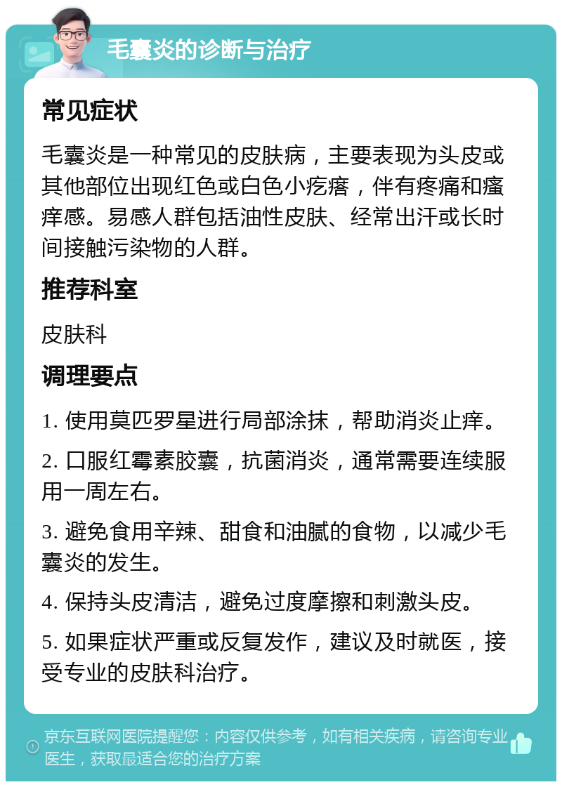 毛囊炎的诊断与治疗 常见症状 毛囊炎是一种常见的皮肤病，主要表现为头皮或其他部位出现红色或白色小疙瘩，伴有疼痛和瘙痒感。易感人群包括油性皮肤、经常出汗或长时间接触污染物的人群。 推荐科室 皮肤科 调理要点 1. 使用莫匹罗星进行局部涂抹，帮助消炎止痒。 2. 口服红霉素胶囊，抗菌消炎，通常需要连续服用一周左右。 3. 避免食用辛辣、甜食和油腻的食物，以减少毛囊炎的发生。 4. 保持头皮清洁，避免过度摩擦和刺激头皮。 5. 如果症状严重或反复发作，建议及时就医，接受专业的皮肤科治疗。