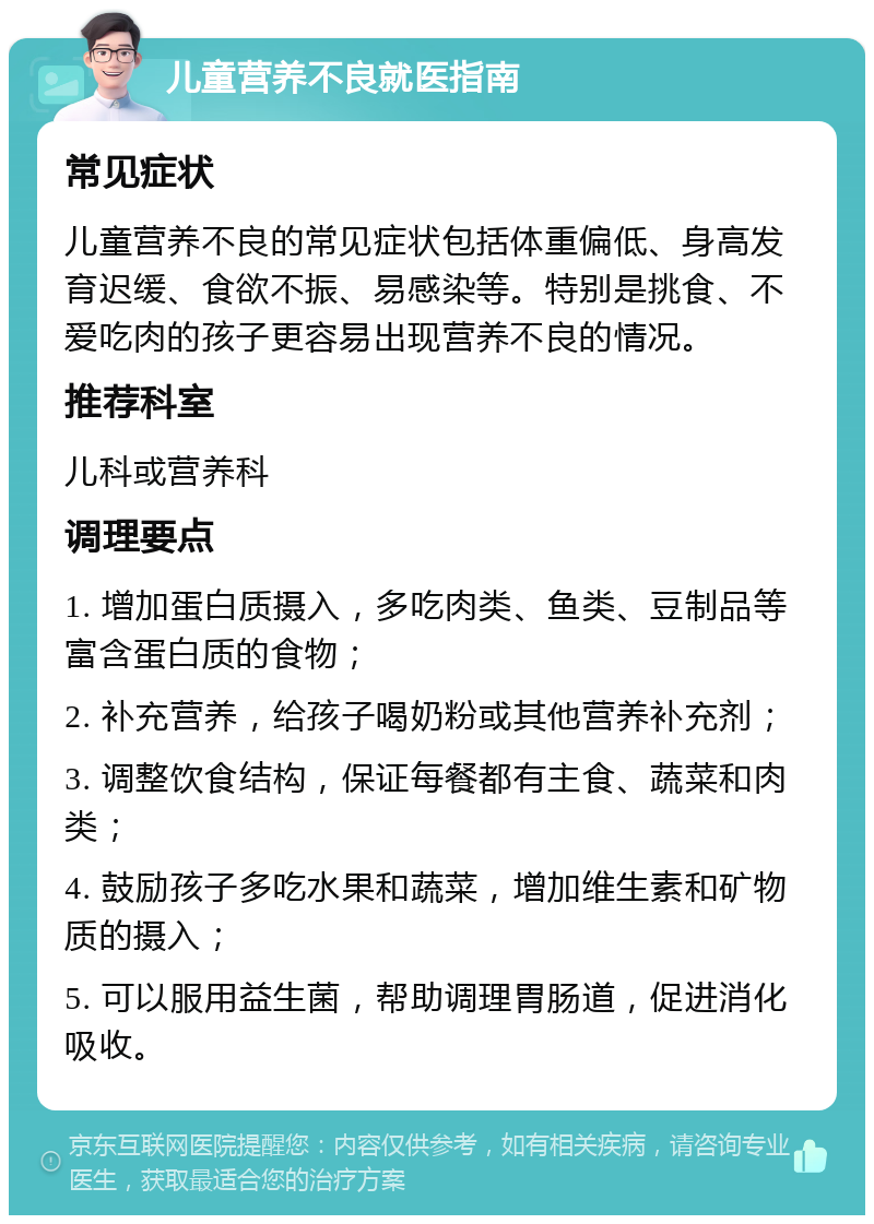 儿童营养不良就医指南 常见症状 儿童营养不良的常见症状包括体重偏低、身高发育迟缓、食欲不振、易感染等。特别是挑食、不爱吃肉的孩子更容易出现营养不良的情况。 推荐科室 儿科或营养科 调理要点 1. 增加蛋白质摄入，多吃肉类、鱼类、豆制品等富含蛋白质的食物； 2. 补充营养，给孩子喝奶粉或其他营养补充剂； 3. 调整饮食结构，保证每餐都有主食、蔬菜和肉类； 4. 鼓励孩子多吃水果和蔬菜，增加维生素和矿物质的摄入； 5. 可以服用益生菌，帮助调理胃肠道，促进消化吸收。