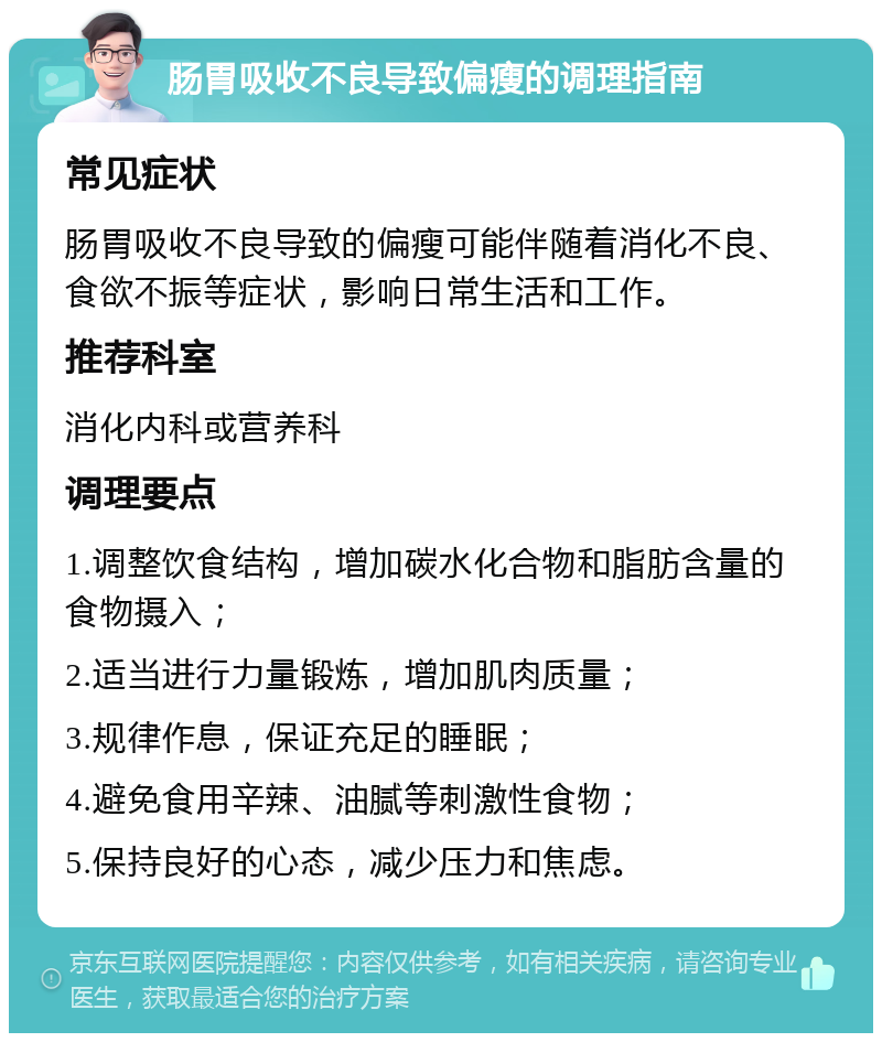 肠胃吸收不良导致偏瘦的调理指南 常见症状 肠胃吸收不良导致的偏瘦可能伴随着消化不良、食欲不振等症状，影响日常生活和工作。 推荐科室 消化内科或营养科 调理要点 1.调整饮食结构，增加碳水化合物和脂肪含量的食物摄入； 2.适当进行力量锻炼，增加肌肉质量； 3.规律作息，保证充足的睡眠； 4.避免食用辛辣、油腻等刺激性食物； 5.保持良好的心态，减少压力和焦虑。