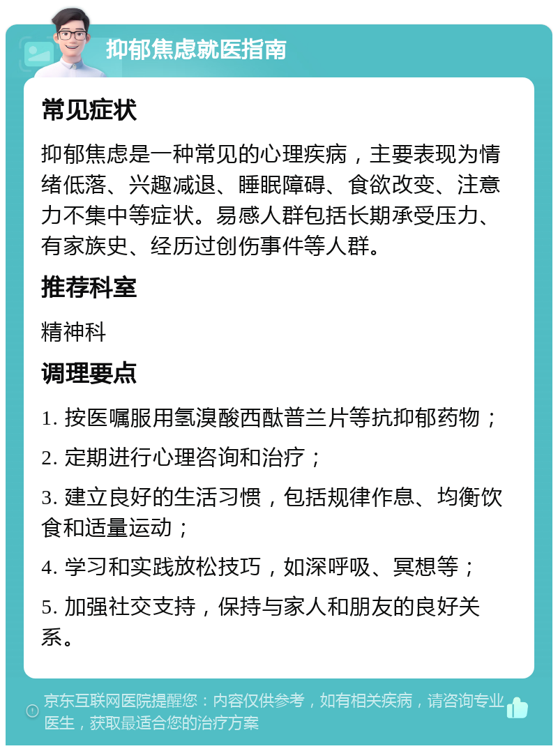 抑郁焦虑就医指南 常见症状 抑郁焦虑是一种常见的心理疾病，主要表现为情绪低落、兴趣减退、睡眠障碍、食欲改变、注意力不集中等症状。易感人群包括长期承受压力、有家族史、经历过创伤事件等人群。 推荐科室 精神科 调理要点 1. 按医嘱服用氢溴酸西酞普兰片等抗抑郁药物； 2. 定期进行心理咨询和治疗； 3. 建立良好的生活习惯，包括规律作息、均衡饮食和适量运动； 4. 学习和实践放松技巧，如深呼吸、冥想等； 5. 加强社交支持，保持与家人和朋友的良好关系。