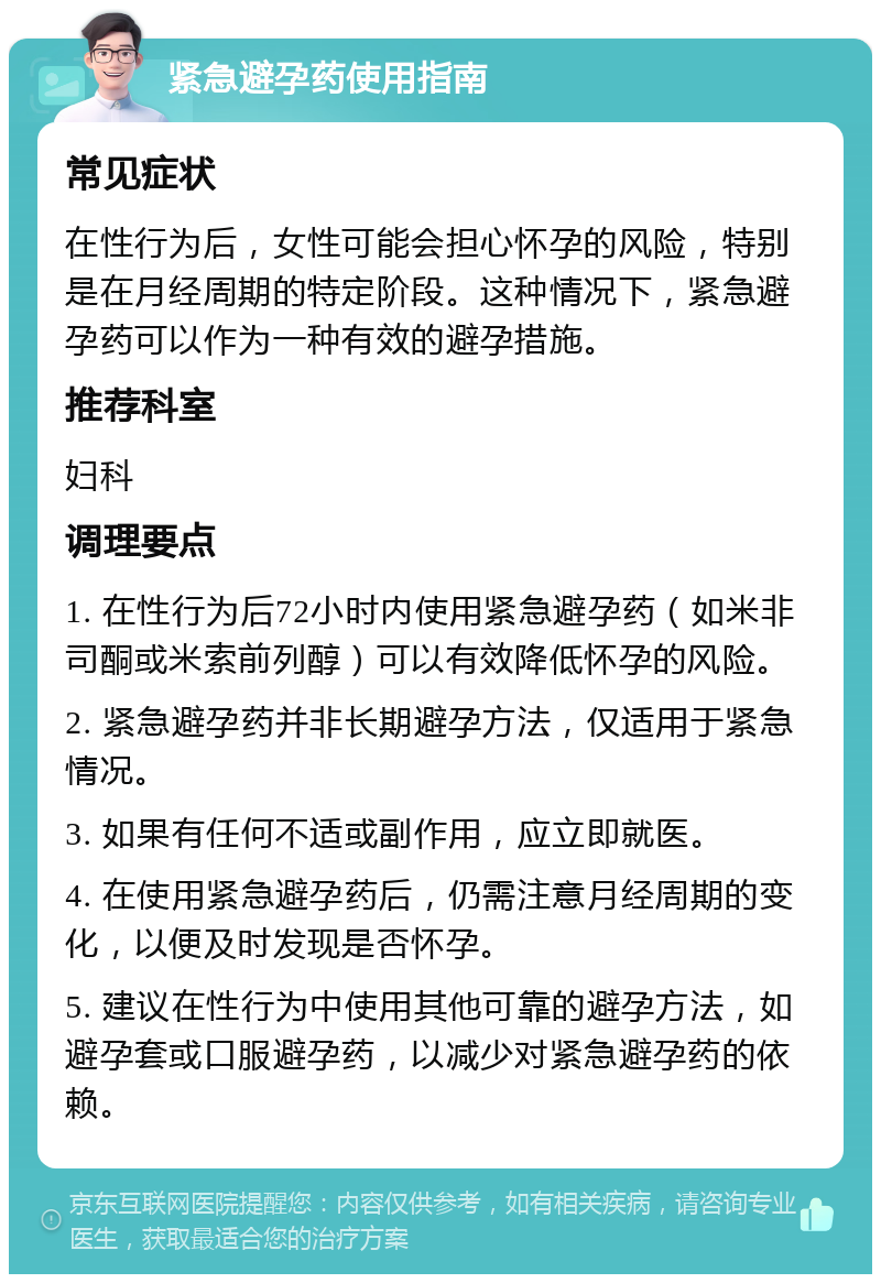 紧急避孕药使用指南 常见症状 在性行为后，女性可能会担心怀孕的风险，特别是在月经周期的特定阶段。这种情况下，紧急避孕药可以作为一种有效的避孕措施。 推荐科室 妇科 调理要点 1. 在性行为后72小时内使用紧急避孕药（如米非司酮或米索前列醇）可以有效降低怀孕的风险。 2. 紧急避孕药并非长期避孕方法，仅适用于紧急情况。 3. 如果有任何不适或副作用，应立即就医。 4. 在使用紧急避孕药后，仍需注意月经周期的变化，以便及时发现是否怀孕。 5. 建议在性行为中使用其他可靠的避孕方法，如避孕套或口服避孕药，以减少对紧急避孕药的依赖。