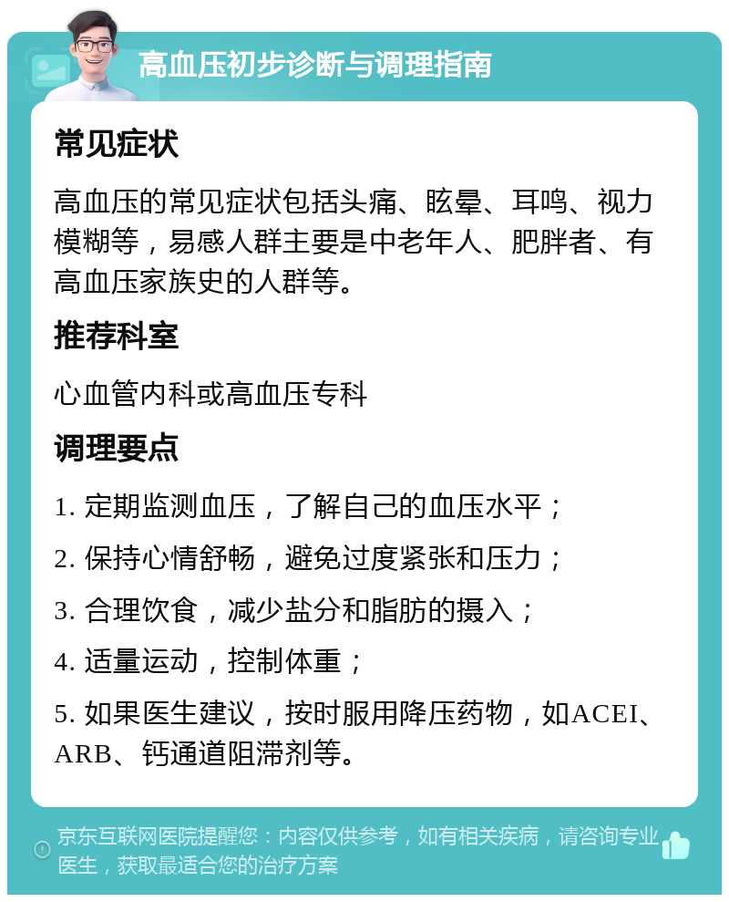 高血压初步诊断与调理指南 常见症状 高血压的常见症状包括头痛、眩晕、耳鸣、视力模糊等，易感人群主要是中老年人、肥胖者、有高血压家族史的人群等。 推荐科室 心血管内科或高血压专科 调理要点 1. 定期监测血压，了解自己的血压水平； 2. 保持心情舒畅，避免过度紧张和压力； 3. 合理饮食，减少盐分和脂肪的摄入； 4. 适量运动，控制体重； 5. 如果医生建议，按时服用降压药物，如ACEI、ARB、钙通道阻滞剂等。