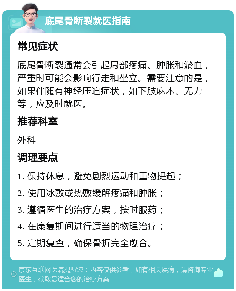 底尾骨断裂就医指南 常见症状 底尾骨断裂通常会引起局部疼痛、肿胀和淤血，严重时可能会影响行走和坐立。需要注意的是，如果伴随有神经压迫症状，如下肢麻木、无力等，应及时就医。 推荐科室 外科 调理要点 1. 保持休息，避免剧烈运动和重物提起； 2. 使用冰敷或热敷缓解疼痛和肿胀； 3. 遵循医生的治疗方案，按时服药； 4. 在康复期间进行适当的物理治疗； 5. 定期复查，确保骨折完全愈合。