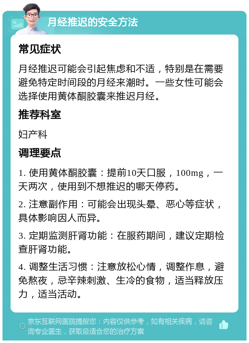 月经推迟的安全方法 常见症状 月经推迟可能会引起焦虑和不适，特别是在需要避免特定时间段的月经来潮时。一些女性可能会选择使用黄体酮胶囊来推迟月经。 推荐科室 妇产科 调理要点 1. 使用黄体酮胶囊：提前10天口服，100mg，一天两次，使用到不想推迟的哪天停药。 2. 注意副作用：可能会出现头晕、恶心等症状，具体影响因人而异。 3. 定期监测肝肾功能：在服药期间，建议定期检查肝肾功能。 4. 调整生活习惯：注意放松心情，调整作息，避免熬夜，忌辛辣刺激、生冷的食物，适当释放压力，适当活动。