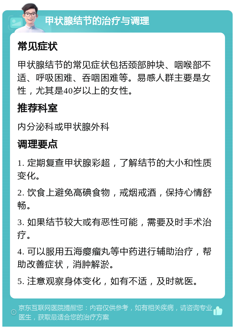 甲状腺结节的治疗与调理 常见症状 甲状腺结节的常见症状包括颈部肿块、咽喉部不适、呼吸困难、吞咽困难等。易感人群主要是女性，尤其是40岁以上的女性。 推荐科室 内分泌科或甲状腺外科 调理要点 1. 定期复查甲状腺彩超，了解结节的大小和性质变化。 2. 饮食上避免高碘食物，戒烟戒酒，保持心情舒畅。 3. 如果结节较大或有恶性可能，需要及时手术治疗。 4. 可以服用五海瘿瘤丸等中药进行辅助治疗，帮助改善症状，消肿解淤。 5. 注意观察身体变化，如有不适，及时就医。