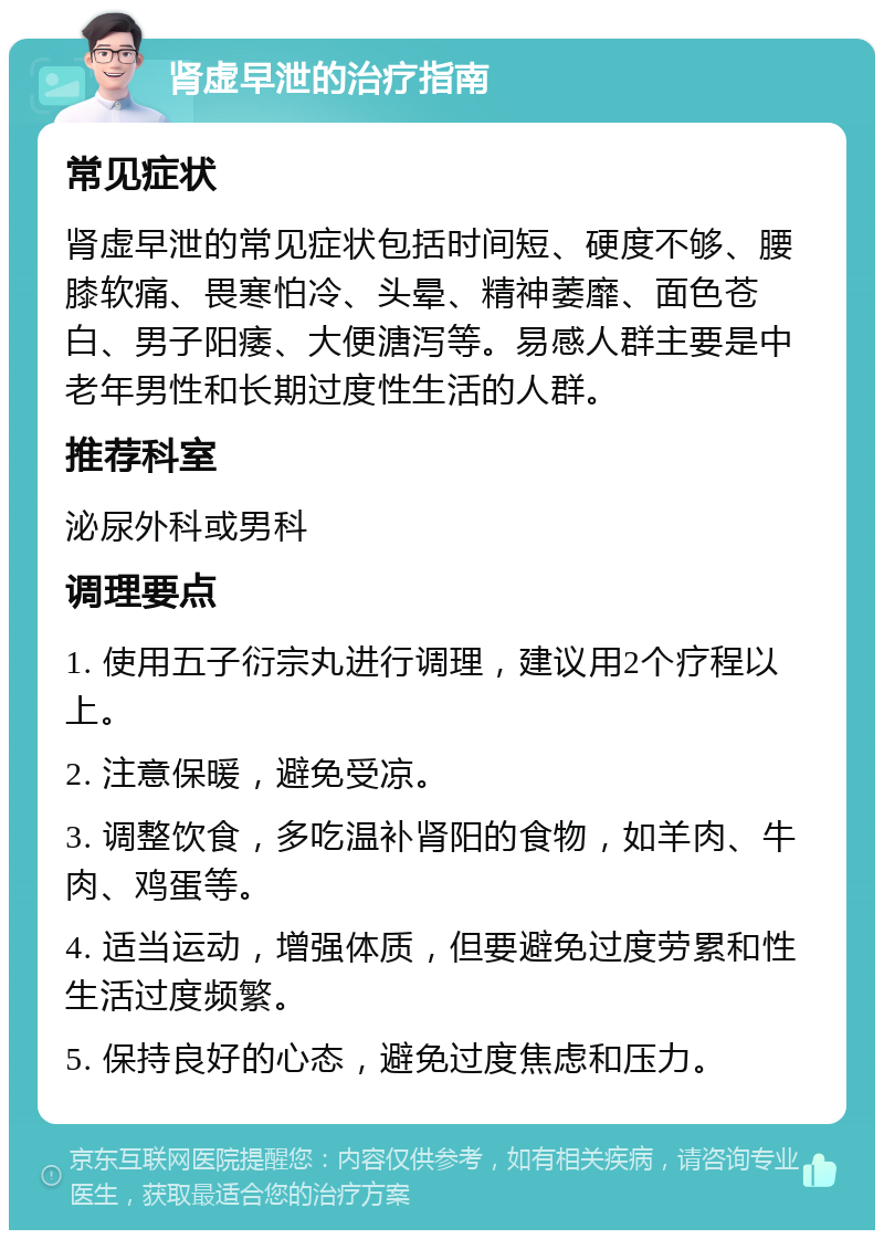 肾虚早泄的治疗指南 常见症状 肾虚早泄的常见症状包括时间短、硬度不够、腰膝软痛、畏寒怕冷、头晕、精神萎靡、面色苍白、男子阳痿、大便溏泻等。易感人群主要是中老年男性和长期过度性生活的人群。 推荐科室 泌尿外科或男科 调理要点 1. 使用五子衍宗丸进行调理，建议用2个疗程以上。 2. 注意保暖，避免受凉。 3. 调整饮食，多吃温补肾阳的食物，如羊肉、牛肉、鸡蛋等。 4. 适当运动，增强体质，但要避免过度劳累和性生活过度频繁。 5. 保持良好的心态，避免过度焦虑和压力。