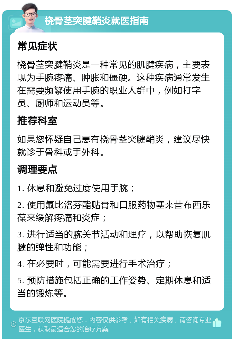 桡骨茎突腱鞘炎就医指南 常见症状 桡骨茎突腱鞘炎是一种常见的肌腱疾病，主要表现为手腕疼痛、肿胀和僵硬。这种疾病通常发生在需要频繁使用手腕的职业人群中，例如打字员、厨师和运动员等。 推荐科室 如果您怀疑自己患有桡骨茎突腱鞘炎，建议尽快就诊于骨科或手外科。 调理要点 1. 休息和避免过度使用手腕； 2. 使用氟比洛芬酯贴膏和口服药物塞来昔布西乐葆来缓解疼痛和炎症； 3. 进行适当的腕关节活动和理疗，以帮助恢复肌腱的弹性和功能； 4. 在必要时，可能需要进行手术治疗； 5. 预防措施包括正确的工作姿势、定期休息和适当的锻炼等。