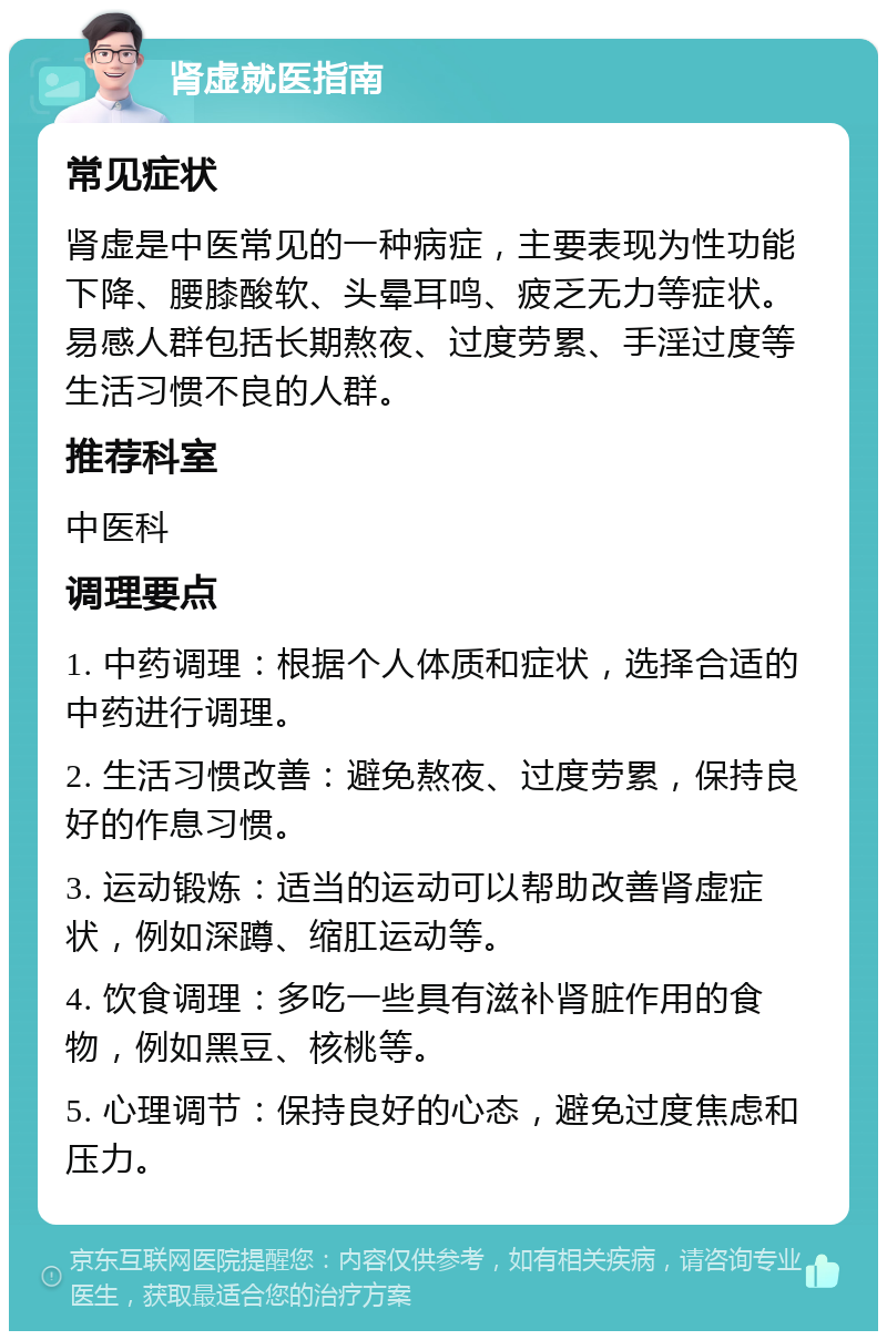 肾虚就医指南 常见症状 肾虚是中医常见的一种病症，主要表现为性功能下降、腰膝酸软、头晕耳鸣、疲乏无力等症状。易感人群包括长期熬夜、过度劳累、手淫过度等生活习惯不良的人群。 推荐科室 中医科 调理要点 1. 中药调理：根据个人体质和症状，选择合适的中药进行调理。 2. 生活习惯改善：避免熬夜、过度劳累，保持良好的作息习惯。 3. 运动锻炼：适当的运动可以帮助改善肾虚症状，例如深蹲、缩肛运动等。 4. 饮食调理：多吃一些具有滋补肾脏作用的食物，例如黑豆、核桃等。 5. 心理调节：保持良好的心态，避免过度焦虑和压力。