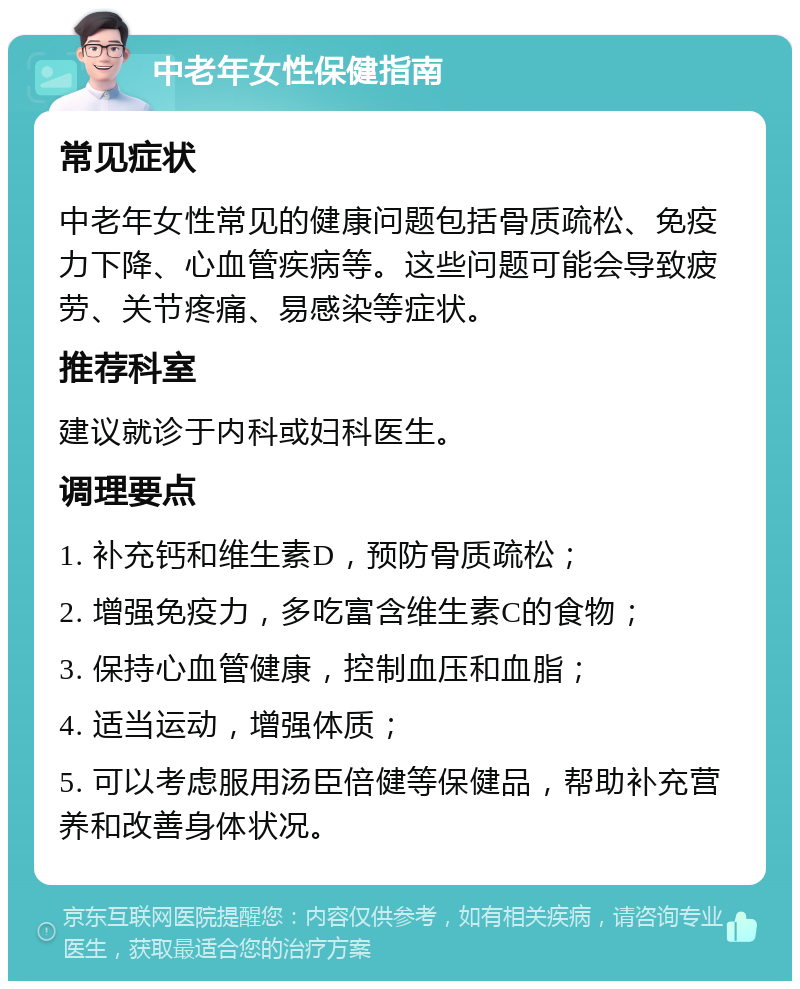 中老年女性保健指南 常见症状 中老年女性常见的健康问题包括骨质疏松、免疫力下降、心血管疾病等。这些问题可能会导致疲劳、关节疼痛、易感染等症状。 推荐科室 建议就诊于内科或妇科医生。 调理要点 1. 补充钙和维生素D，预防骨质疏松； 2. 增强免疫力，多吃富含维生素C的食物； 3. 保持心血管健康，控制血压和血脂； 4. 适当运动，增强体质； 5. 可以考虑服用汤臣倍健等保健品，帮助补充营养和改善身体状况。