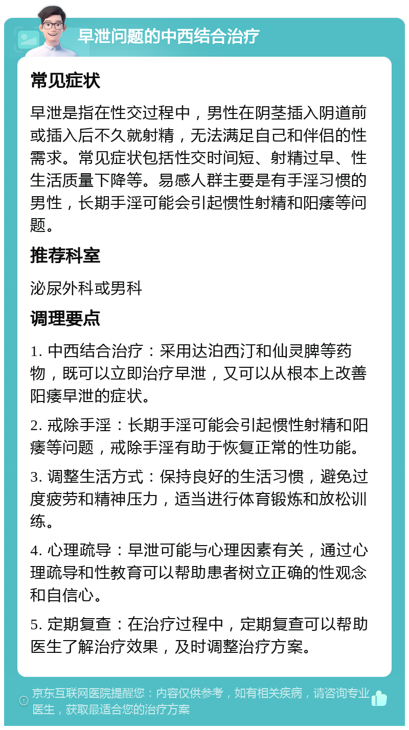 早泄问题的中西结合治疗 常见症状 早泄是指在性交过程中，男性在阴茎插入阴道前或插入后不久就射精，无法满足自己和伴侣的性需求。常见症状包括性交时间短、射精过早、性生活质量下降等。易感人群主要是有手淫习惯的男性，长期手淫可能会引起惯性射精和阳痿等问题。 推荐科室 泌尿外科或男科 调理要点 1. 中西结合治疗：采用达泊西汀和仙灵脾等药物，既可以立即治疗早泄，又可以从根本上改善阳痿早泄的症状。 2. 戒除手淫：长期手淫可能会引起惯性射精和阳痿等问题，戒除手淫有助于恢复正常的性功能。 3. 调整生活方式：保持良好的生活习惯，避免过度疲劳和精神压力，适当进行体育锻炼和放松训练。 4. 心理疏导：早泄可能与心理因素有关，通过心理疏导和性教育可以帮助患者树立正确的性观念和自信心。 5. 定期复查：在治疗过程中，定期复查可以帮助医生了解治疗效果，及时调整治疗方案。