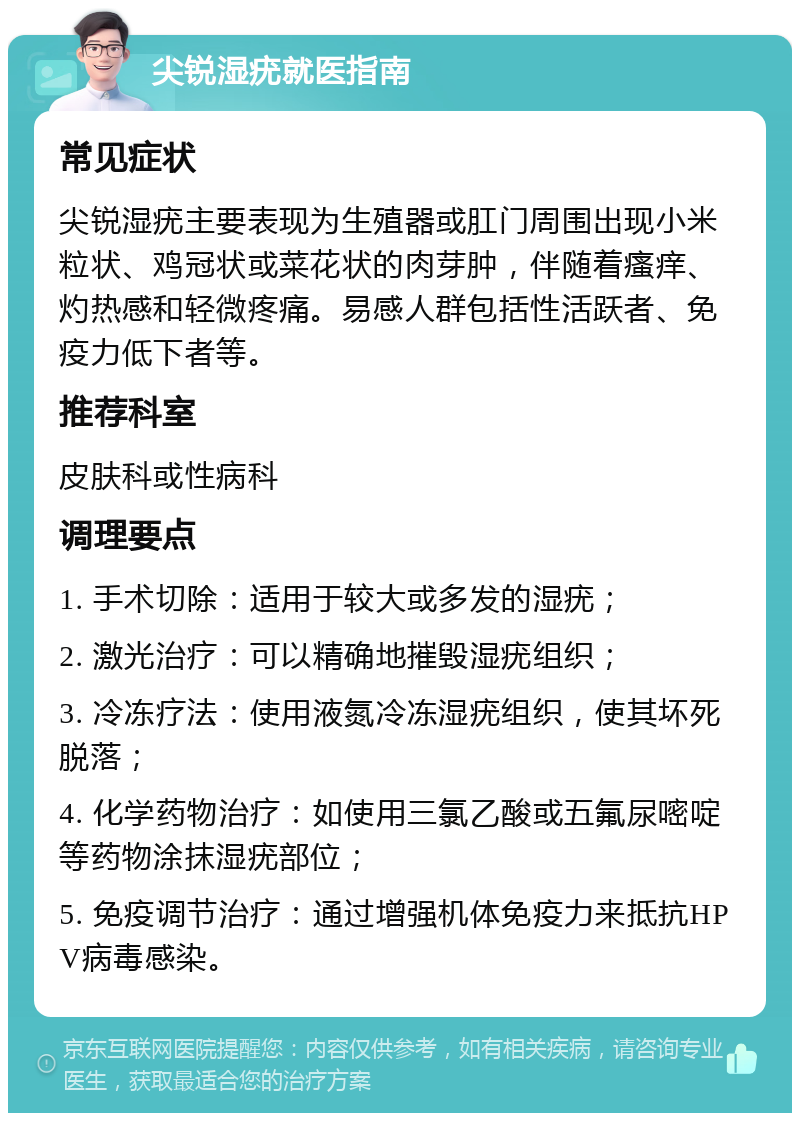 尖锐湿疣就医指南 常见症状 尖锐湿疣主要表现为生殖器或肛门周围出现小米粒状、鸡冠状或菜花状的肉芽肿，伴随着瘙痒、灼热感和轻微疼痛。易感人群包括性活跃者、免疫力低下者等。 推荐科室 皮肤科或性病科 调理要点 1. 手术切除：适用于较大或多发的湿疣； 2. 激光治疗：可以精确地摧毁湿疣组织； 3. 冷冻疗法：使用液氮冷冻湿疣组织，使其坏死脱落； 4. 化学药物治疗：如使用三氯乙酸或五氟尿嘧啶等药物涂抹湿疣部位； 5. 免疫调节治疗：通过增强机体免疫力来抵抗HPV病毒感染。