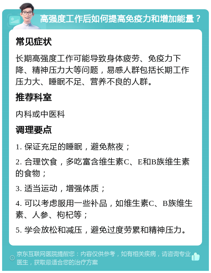 高强度工作后如何提高免疫力和增加能量？ 常见症状 长期高强度工作可能导致身体疲劳、免疫力下降、精神压力大等问题，易感人群包括长期工作压力大、睡眠不足、营养不良的人群。 推荐科室 内科或中医科 调理要点 1. 保证充足的睡眠，避免熬夜； 2. 合理饮食，多吃富含维生素C、E和B族维生素的食物； 3. 适当运动，增强体质； 4. 可以考虑服用一些补品，如维生素C、B族维生素、人参、枸杞等； 5. 学会放松和减压，避免过度劳累和精神压力。