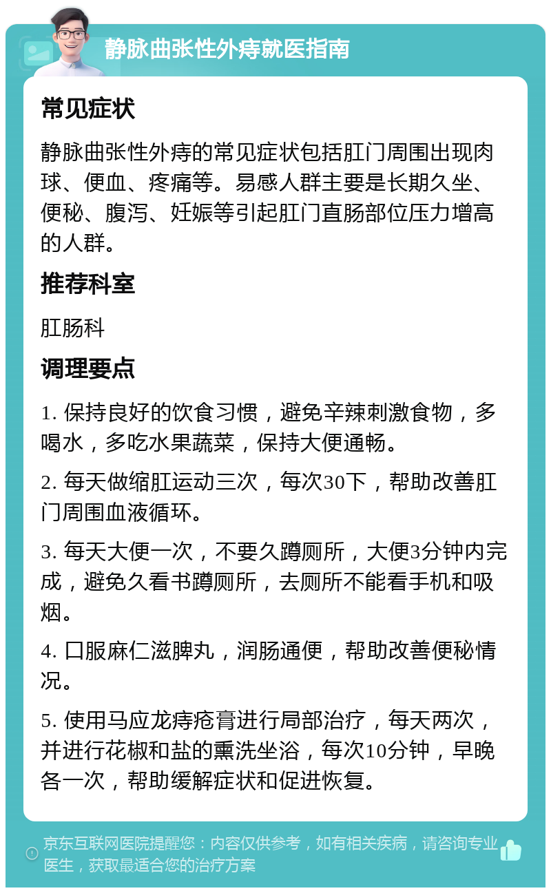 静脉曲张性外痔就医指南 常见症状 静脉曲张性外痔的常见症状包括肛门周围出现肉球、便血、疼痛等。易感人群主要是长期久坐、便秘、腹泻、妊娠等引起肛门直肠部位压力增高的人群。 推荐科室 肛肠科 调理要点 1. 保持良好的饮食习惯，避免辛辣刺激食物，多喝水，多吃水果蔬菜，保持大便通畅。 2. 每天做缩肛运动三次，每次30下，帮助改善肛门周围血液循环。 3. 每天大便一次，不要久蹲厕所，大便3分钟内完成，避免久看书蹲厕所，去厕所不能看手机和吸烟。 4. 口服麻仁滋脾丸，润肠通便，帮助改善便秘情况。 5. 使用马应龙痔疮膏进行局部治疗，每天两次，并进行花椒和盐的熏洗坐浴，每次10分钟，早晚各一次，帮助缓解症状和促进恢复。