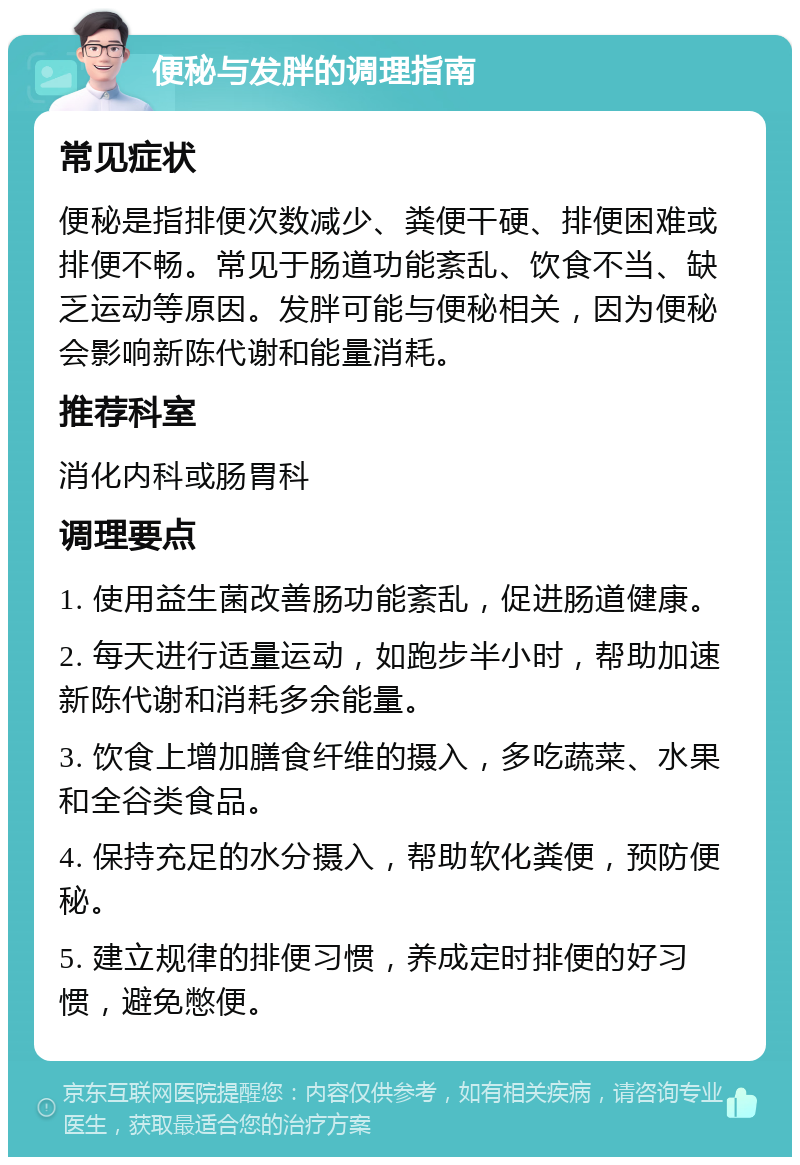 便秘与发胖的调理指南 常见症状 便秘是指排便次数减少、粪便干硬、排便困难或排便不畅。常见于肠道功能紊乱、饮食不当、缺乏运动等原因。发胖可能与便秘相关，因为便秘会影响新陈代谢和能量消耗。 推荐科室 消化内科或肠胃科 调理要点 1. 使用益生菌改善肠功能紊乱，促进肠道健康。 2. 每天进行适量运动，如跑步半小时，帮助加速新陈代谢和消耗多余能量。 3. 饮食上增加膳食纤维的摄入，多吃蔬菜、水果和全谷类食品。 4. 保持充足的水分摄入，帮助软化粪便，预防便秘。 5. 建立规律的排便习惯，养成定时排便的好习惯，避免憋便。