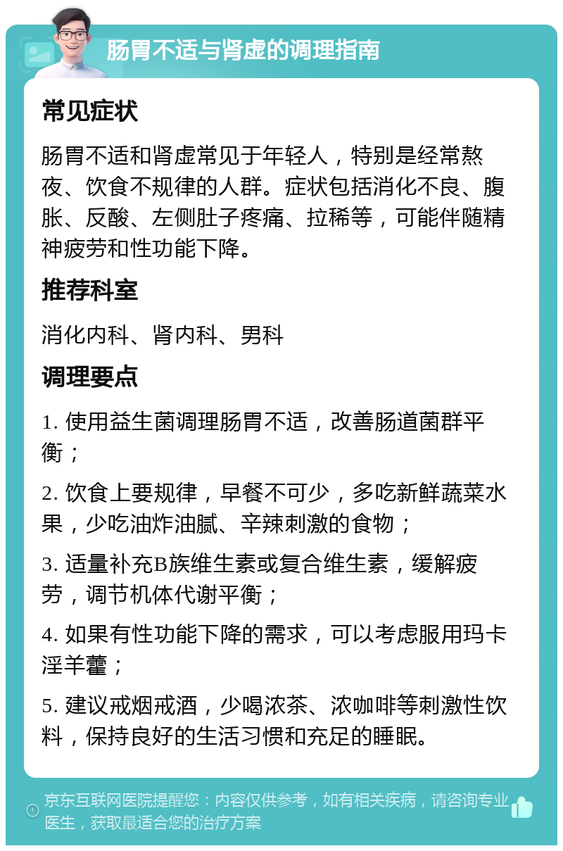 肠胃不适与肾虚的调理指南 常见症状 肠胃不适和肾虚常见于年轻人，特别是经常熬夜、饮食不规律的人群。症状包括消化不良、腹胀、反酸、左侧肚子疼痛、拉稀等，可能伴随精神疲劳和性功能下降。 推荐科室 消化内科、肾内科、男科 调理要点 1. 使用益生菌调理肠胃不适，改善肠道菌群平衡； 2. 饮食上要规律，早餐不可少，多吃新鲜蔬菜水果，少吃油炸油腻、辛辣刺激的食物； 3. 适量补充B族维生素或复合维生素，缓解疲劳，调节机体代谢平衡； 4. 如果有性功能下降的需求，可以考虑服用玛卡淫羊藿； 5. 建议戒烟戒酒，少喝浓茶、浓咖啡等刺激性饮料，保持良好的生活习惯和充足的睡眠。