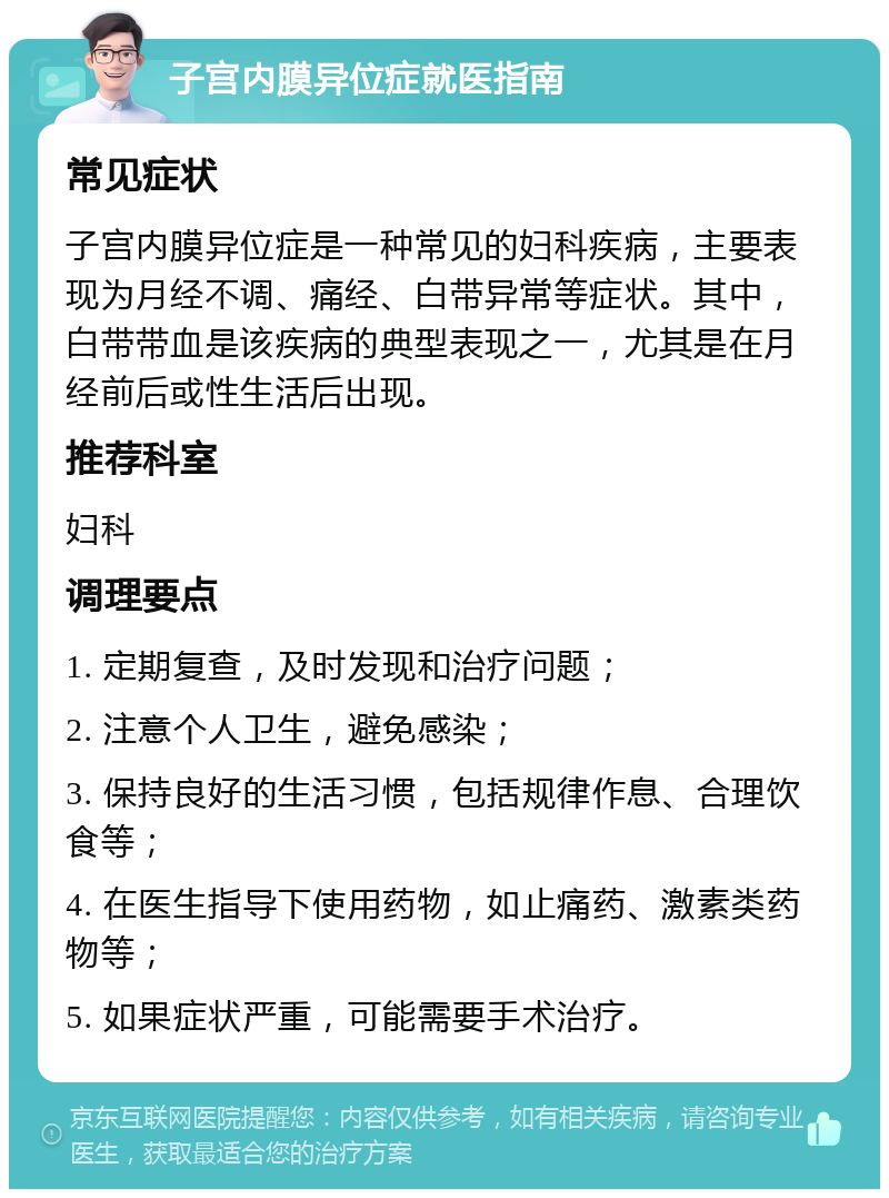 子宫内膜异位症就医指南 常见症状 子宫内膜异位症是一种常见的妇科疾病，主要表现为月经不调、痛经、白带异常等症状。其中，白带带血是该疾病的典型表现之一，尤其是在月经前后或性生活后出现。 推荐科室 妇科 调理要点 1. 定期复查，及时发现和治疗问题； 2. 注意个人卫生，避免感染； 3. 保持良好的生活习惯，包括规律作息、合理饮食等； 4. 在医生指导下使用药物，如止痛药、激素类药物等； 5. 如果症状严重，可能需要手术治疗。