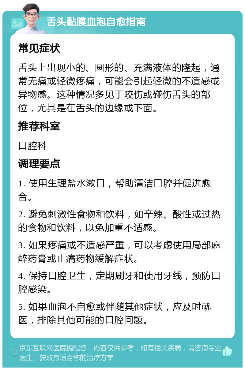 舌头黏膜血泡自愈指南 常见症状 舌头上出现小的、圆形的、充满液体的隆起，通常无痛或轻微疼痛，可能会引起轻微的不适感或异物感。这种情况多见于咬伤或碰伤舌头的部位，尤其是在舌头的边缘或下面。 推荐科室 口腔科 调理要点 1. 使用生理盐水漱口，帮助清洁口腔并促进愈合。 2. 避免刺激性食物和饮料，如辛辣、酸性或过热的食物和饮料，以免加重不适感。 3. 如果疼痛或不适感严重，可以考虑使用局部麻醉药膏或止痛药物缓解症状。 4. 保持口腔卫生，定期刷牙和使用牙线，预防口腔感染。 5. 如果血泡不自愈或伴随其他症状，应及时就医，排除其他可能的口腔问题。