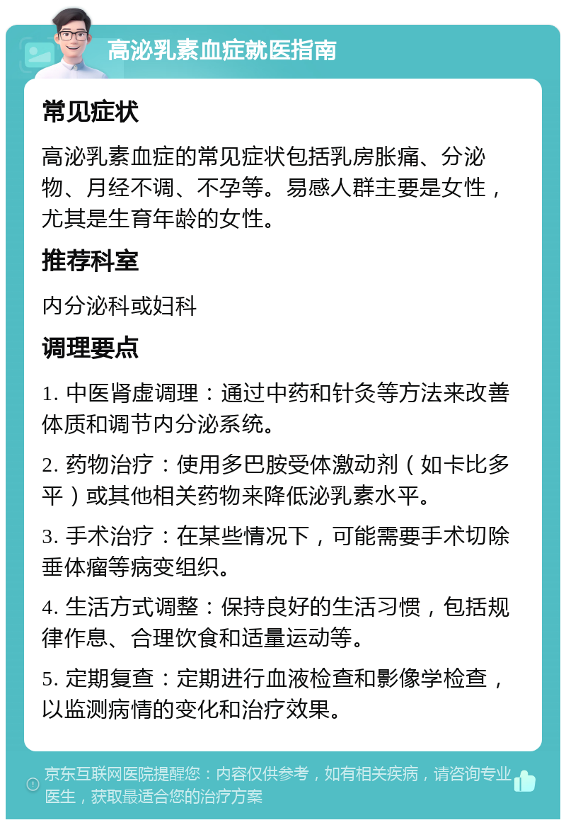 高泌乳素血症就医指南 常见症状 高泌乳素血症的常见症状包括乳房胀痛、分泌物、月经不调、不孕等。易感人群主要是女性，尤其是生育年龄的女性。 推荐科室 内分泌科或妇科 调理要点 1. 中医肾虚调理：通过中药和针灸等方法来改善体质和调节内分泌系统。 2. 药物治疗：使用多巴胺受体激动剂（如卡比多平）或其他相关药物来降低泌乳素水平。 3. 手术治疗：在某些情况下，可能需要手术切除垂体瘤等病变组织。 4. 生活方式调整：保持良好的生活习惯，包括规律作息、合理饮食和适量运动等。 5. 定期复查：定期进行血液检查和影像学检查，以监测病情的变化和治疗效果。