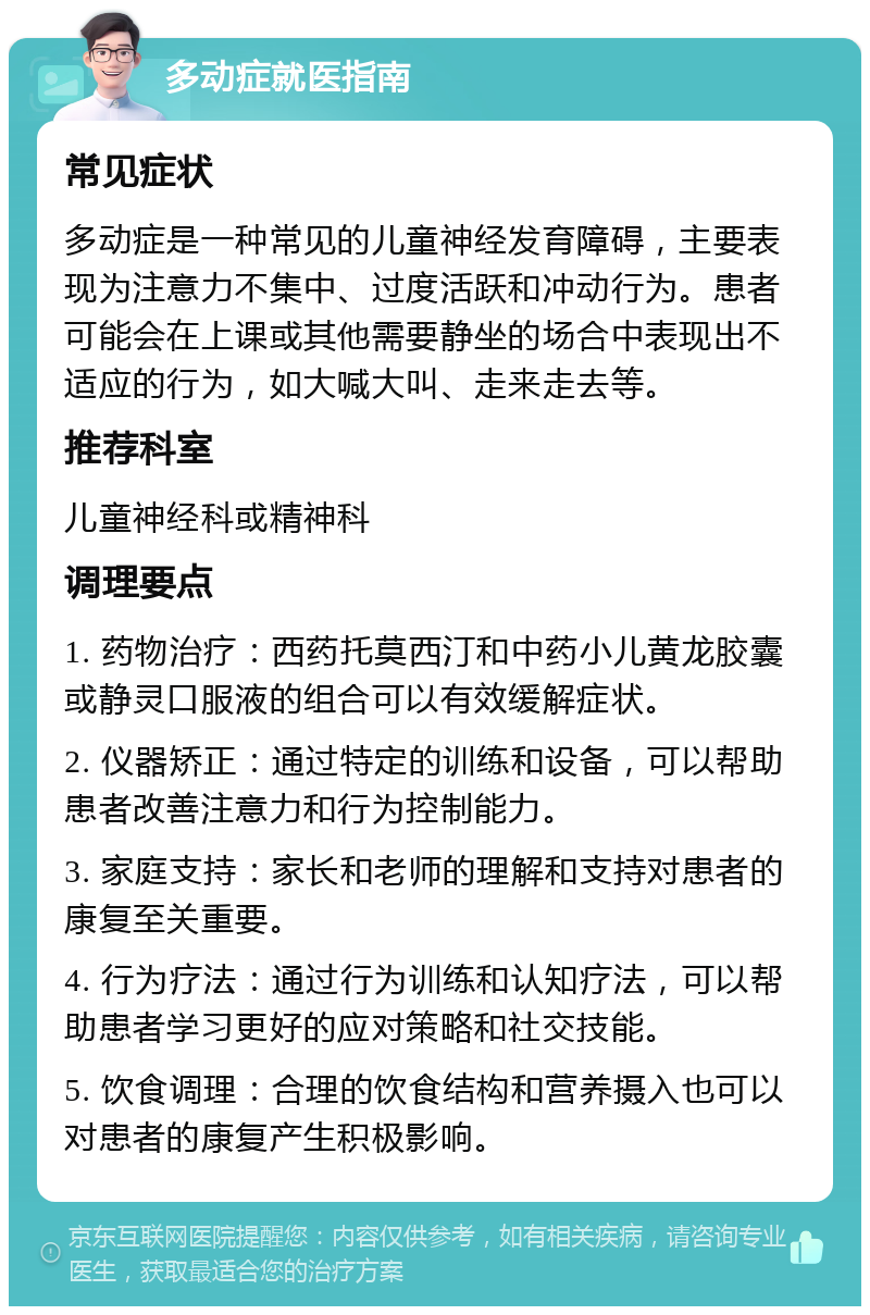 多动症就医指南 常见症状 多动症是一种常见的儿童神经发育障碍，主要表现为注意力不集中、过度活跃和冲动行为。患者可能会在上课或其他需要静坐的场合中表现出不适应的行为，如大喊大叫、走来走去等。 推荐科室 儿童神经科或精神科 调理要点 1. 药物治疗：西药托莫西汀和中药小儿黄龙胶囊或静灵口服液的组合可以有效缓解症状。 2. 仪器矫正：通过特定的训练和设备，可以帮助患者改善注意力和行为控制能力。 3. 家庭支持：家长和老师的理解和支持对患者的康复至关重要。 4. 行为疗法：通过行为训练和认知疗法，可以帮助患者学习更好的应对策略和社交技能。 5. 饮食调理：合理的饮食结构和营养摄入也可以对患者的康复产生积极影响。