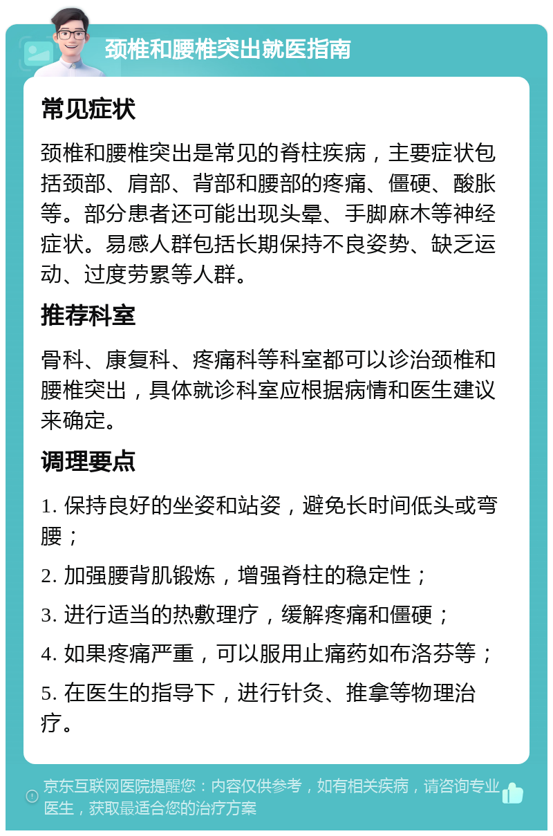 颈椎和腰椎突出就医指南 常见症状 颈椎和腰椎突出是常见的脊柱疾病，主要症状包括颈部、肩部、背部和腰部的疼痛、僵硬、酸胀等。部分患者还可能出现头晕、手脚麻木等神经症状。易感人群包括长期保持不良姿势、缺乏运动、过度劳累等人群。 推荐科室 骨科、康复科、疼痛科等科室都可以诊治颈椎和腰椎突出，具体就诊科室应根据病情和医生建议来确定。 调理要点 1. 保持良好的坐姿和站姿，避免长时间低头或弯腰； 2. 加强腰背肌锻炼，增强脊柱的稳定性； 3. 进行适当的热敷理疗，缓解疼痛和僵硬； 4. 如果疼痛严重，可以服用止痛药如布洛芬等； 5. 在医生的指导下，进行针灸、推拿等物理治疗。