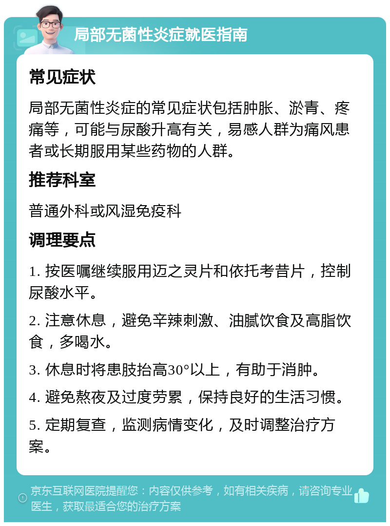 局部无菌性炎症就医指南 常见症状 局部无菌性炎症的常见症状包括肿胀、淤青、疼痛等，可能与尿酸升高有关，易感人群为痛风患者或长期服用某些药物的人群。 推荐科室 普通外科或风湿免疫科 调理要点 1. 按医嘱继续服用迈之灵片和依托考昔片，控制尿酸水平。 2. 注意休息，避免辛辣刺激、油腻饮食及高脂饮食，多喝水。 3. 休息时将患肢抬高30°以上，有助于消肿。 4. 避免熬夜及过度劳累，保持良好的生活习惯。 5. 定期复查，监测病情变化，及时调整治疗方案。