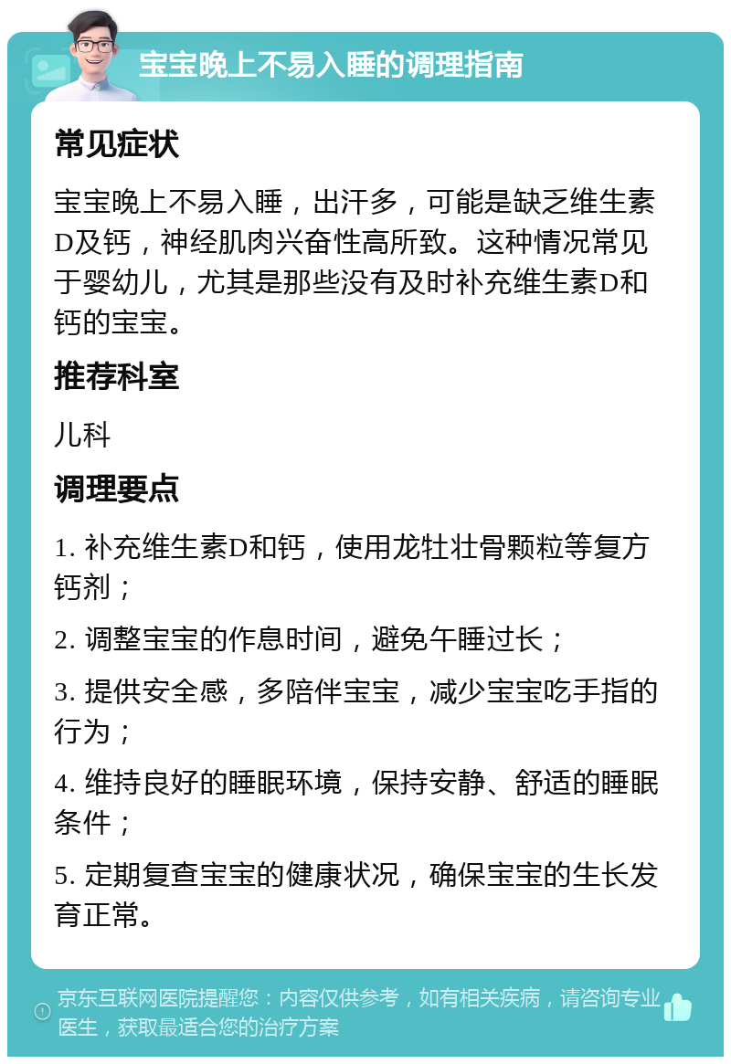 宝宝晚上不易入睡的调理指南 常见症状 宝宝晚上不易入睡，出汗多，可能是缺乏维生素D及钙，神经肌肉兴奋性高所致。这种情况常见于婴幼儿，尤其是那些没有及时补充维生素D和钙的宝宝。 推荐科室 儿科 调理要点 1. 补充维生素D和钙，使用龙牡壮骨颗粒等复方钙剂； 2. 调整宝宝的作息时间，避免午睡过长； 3. 提供安全感，多陪伴宝宝，减少宝宝吃手指的行为； 4. 维持良好的睡眠环境，保持安静、舒适的睡眠条件； 5. 定期复查宝宝的健康状况，确保宝宝的生长发育正常。