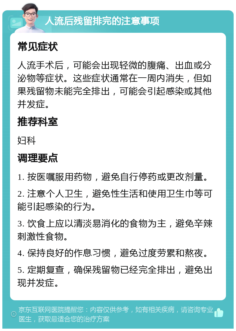 人流后残留排完的注意事项 常见症状 人流手术后，可能会出现轻微的腹痛、出血或分泌物等症状。这些症状通常在一周内消失，但如果残留物未能完全排出，可能会引起感染或其他并发症。 推荐科室 妇科 调理要点 1. 按医嘱服用药物，避免自行停药或更改剂量。 2. 注意个人卫生，避免性生活和使用卫生巾等可能引起感染的行为。 3. 饮食上应以清淡易消化的食物为主，避免辛辣刺激性食物。 4. 保持良好的作息习惯，避免过度劳累和熬夜。 5. 定期复查，确保残留物已经完全排出，避免出现并发症。