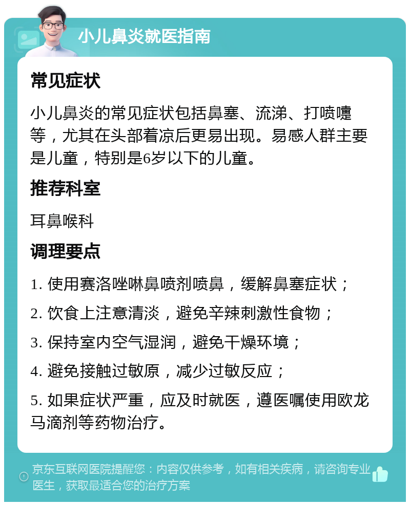 小儿鼻炎就医指南 常见症状 小儿鼻炎的常见症状包括鼻塞、流涕、打喷嚏等，尤其在头部着凉后更易出现。易感人群主要是儿童，特别是6岁以下的儿童。 推荐科室 耳鼻喉科 调理要点 1. 使用赛洛唑啉鼻喷剂喷鼻，缓解鼻塞症状； 2. 饮食上注意清淡，避免辛辣刺激性食物； 3. 保持室内空气湿润，避免干燥环境； 4. 避免接触过敏原，减少过敏反应； 5. 如果症状严重，应及时就医，遵医嘱使用欧龙马滴剂等药物治疗。