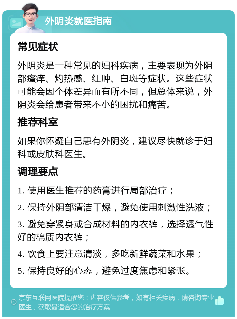 外阴炎就医指南 常见症状 外阴炎是一种常见的妇科疾病，主要表现为外阴部瘙痒、灼热感、红肿、白斑等症状。这些症状可能会因个体差异而有所不同，但总体来说，外阴炎会给患者带来不小的困扰和痛苦。 推荐科室 如果你怀疑自己患有外阴炎，建议尽快就诊于妇科或皮肤科医生。 调理要点 1. 使用医生推荐的药膏进行局部治疗； 2. 保持外阴部清洁干燥，避免使用刺激性洗液； 3. 避免穿紧身或合成材料的内衣裤，选择透气性好的棉质内衣裤； 4. 饮食上要注意清淡，多吃新鲜蔬菜和水果； 5. 保持良好的心态，避免过度焦虑和紧张。