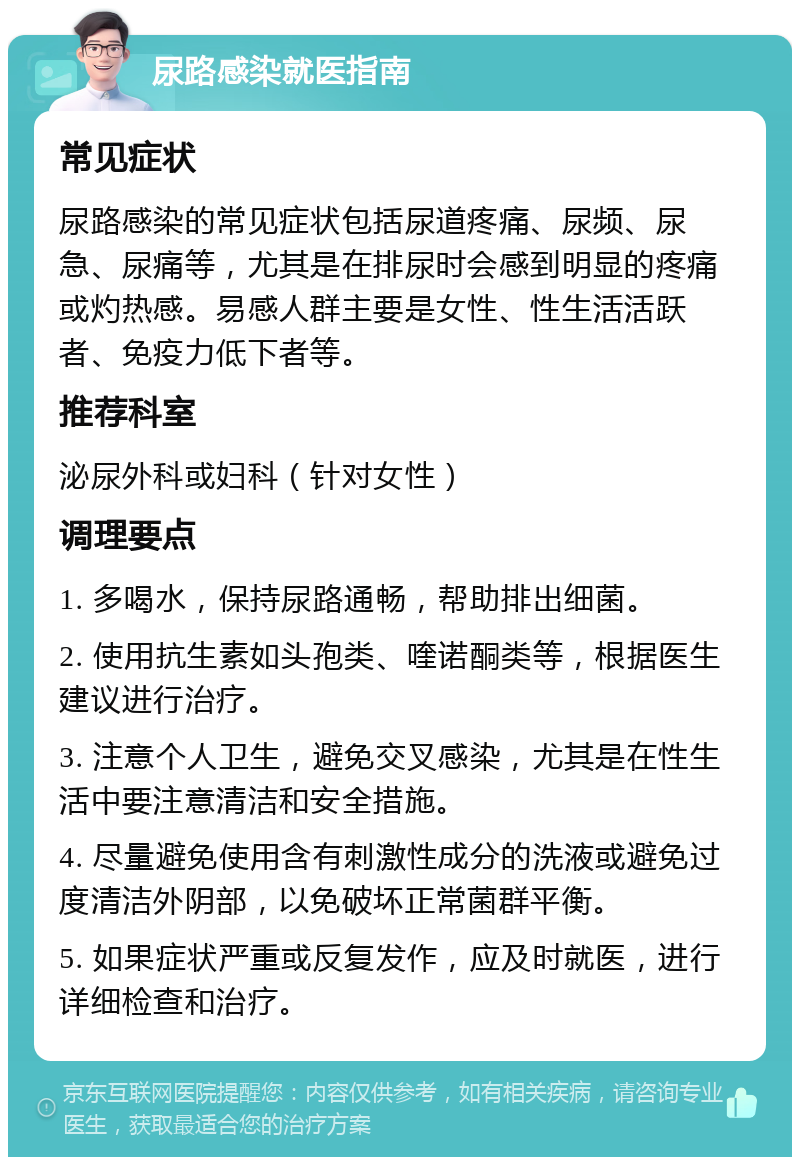 尿路感染就医指南 常见症状 尿路感染的常见症状包括尿道疼痛、尿频、尿急、尿痛等，尤其是在排尿时会感到明显的疼痛或灼热感。易感人群主要是女性、性生活活跃者、免疫力低下者等。 推荐科室 泌尿外科或妇科（针对女性） 调理要点 1. 多喝水，保持尿路通畅，帮助排出细菌。 2. 使用抗生素如头孢类、喹诺酮类等，根据医生建议进行治疗。 3. 注意个人卫生，避免交叉感染，尤其是在性生活中要注意清洁和安全措施。 4. 尽量避免使用含有刺激性成分的洗液或避免过度清洁外阴部，以免破坏正常菌群平衡。 5. 如果症状严重或反复发作，应及时就医，进行详细检查和治疗。