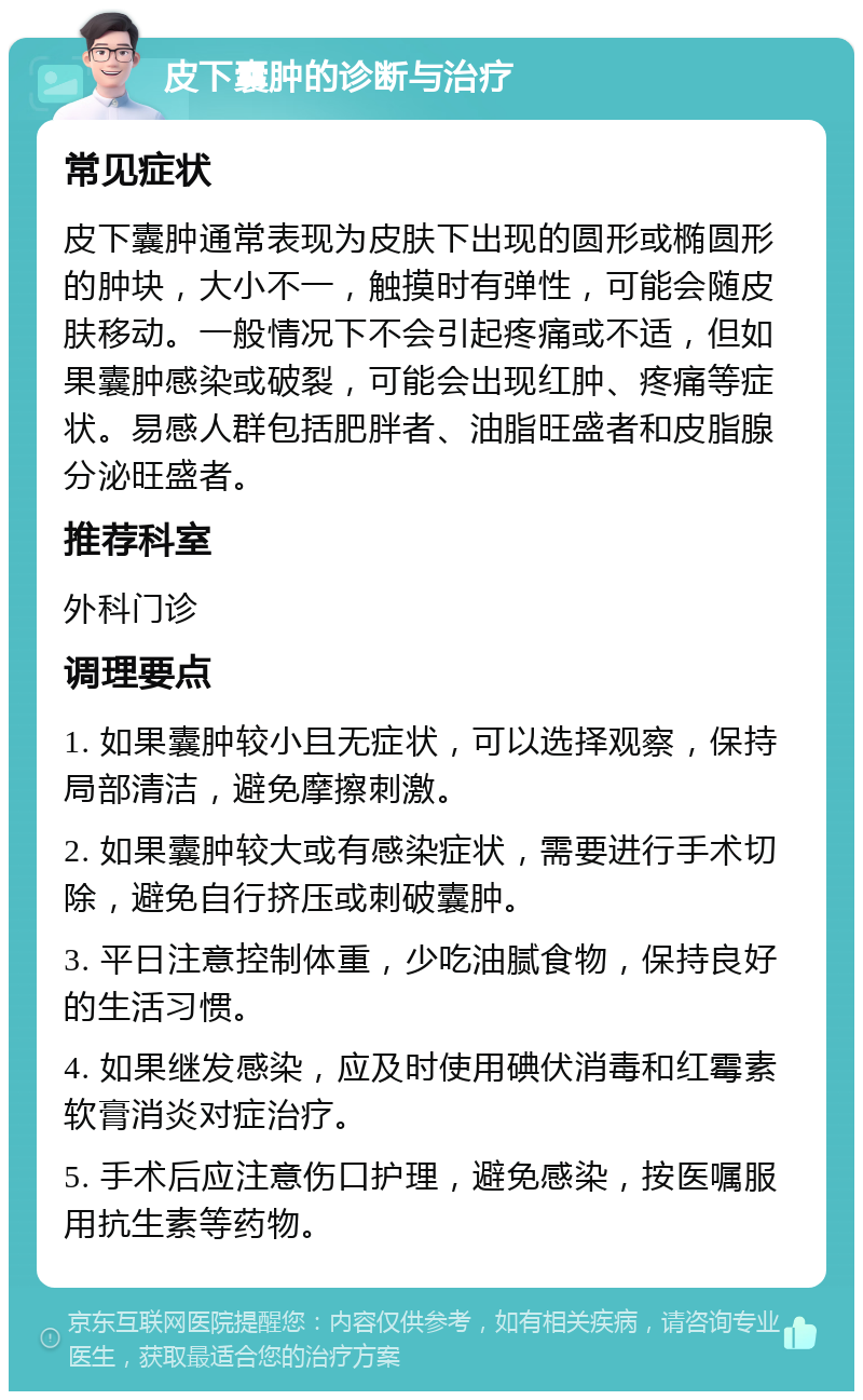 皮下囊肿的诊断与治疗 常见症状 皮下囊肿通常表现为皮肤下出现的圆形或椭圆形的肿块，大小不一，触摸时有弹性，可能会随皮肤移动。一般情况下不会引起疼痛或不适，但如果囊肿感染或破裂，可能会出现红肿、疼痛等症状。易感人群包括肥胖者、油脂旺盛者和皮脂腺分泌旺盛者。 推荐科室 外科门诊 调理要点 1. 如果囊肿较小且无症状，可以选择观察，保持局部清洁，避免摩擦刺激。 2. 如果囊肿较大或有感染症状，需要进行手术切除，避免自行挤压或刺破囊肿。 3. 平日注意控制体重，少吃油腻食物，保持良好的生活习惯。 4. 如果继发感染，应及时使用碘伏消毒和红霉素软膏消炎对症治疗。 5. 手术后应注意伤口护理，避免感染，按医嘱服用抗生素等药物。